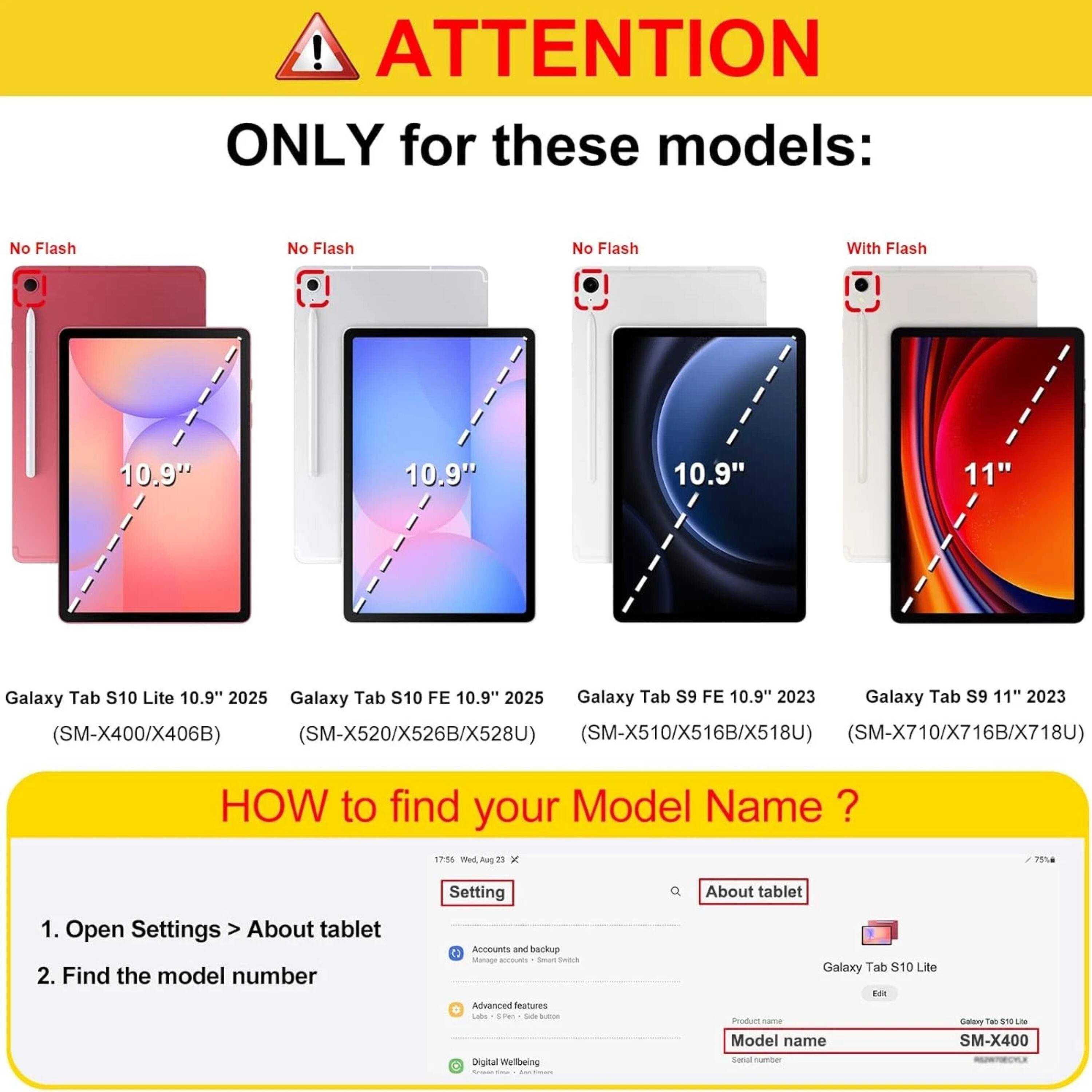 ! ATTENTION ONLY for these models:  
No Flash  
10.9"  
Galaxy Tab S10 Lite 10.9" 2025  
(SM-X400/X406B)  

No Flash  
10.9"  
Galaxy Tab S10 FE 10.9" 2025  
(SM-X520/X526B/X528U)  

No Flash  
10.9"  
Galaxy Tab S9 FE 10.9" 2023  
(SM-X510/X516B/X518U)  

With Flash  
11"  
Galaxy Tab S9 11" 2023  
(SM-X710/X716B/X718U)  

HOW to find your Model Name?  
1. Open Settings > About tablet  
2. Find the model number  

Model name: SM-X400