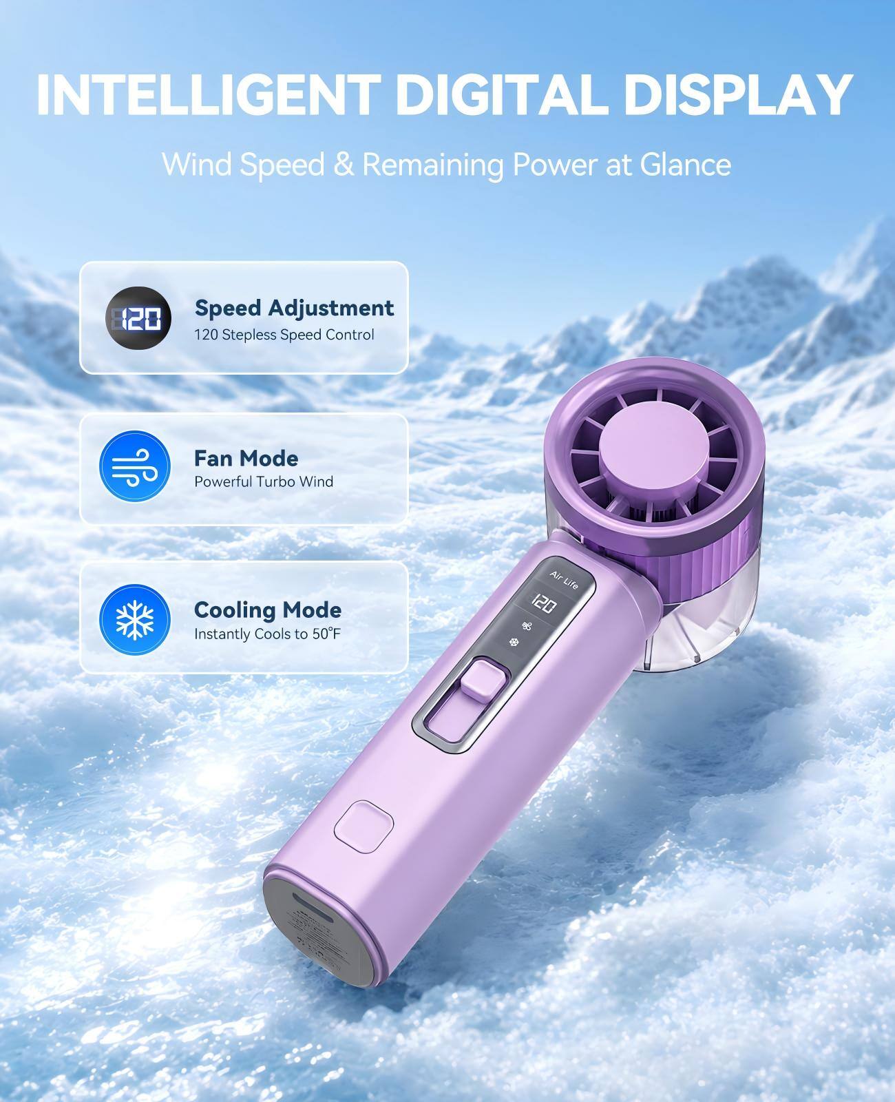 INTELLIGENT DIGITAL DISPLAY  
Wind Speed & Remaining Power at Glance  

Speed Adjustment  
120 Stepless Speed Control  

Fan Mode  
Powerful Turbo Wind  

Cooling Mode  
Instantly Cools to 50°F
