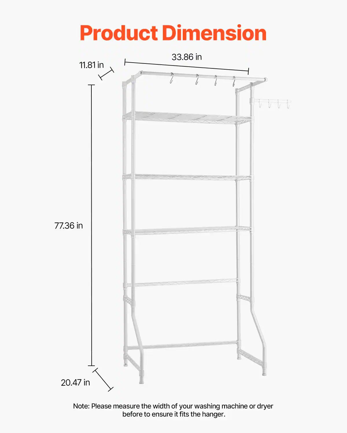 Product Dimension

- Width: 33.86 in
- Height: 77.36 in
- Depth: 20.47 in
- Shelf Height: 11.81 in

Note: Please measure the width of your washing machine or dryer before to ensure it fits the hanger.