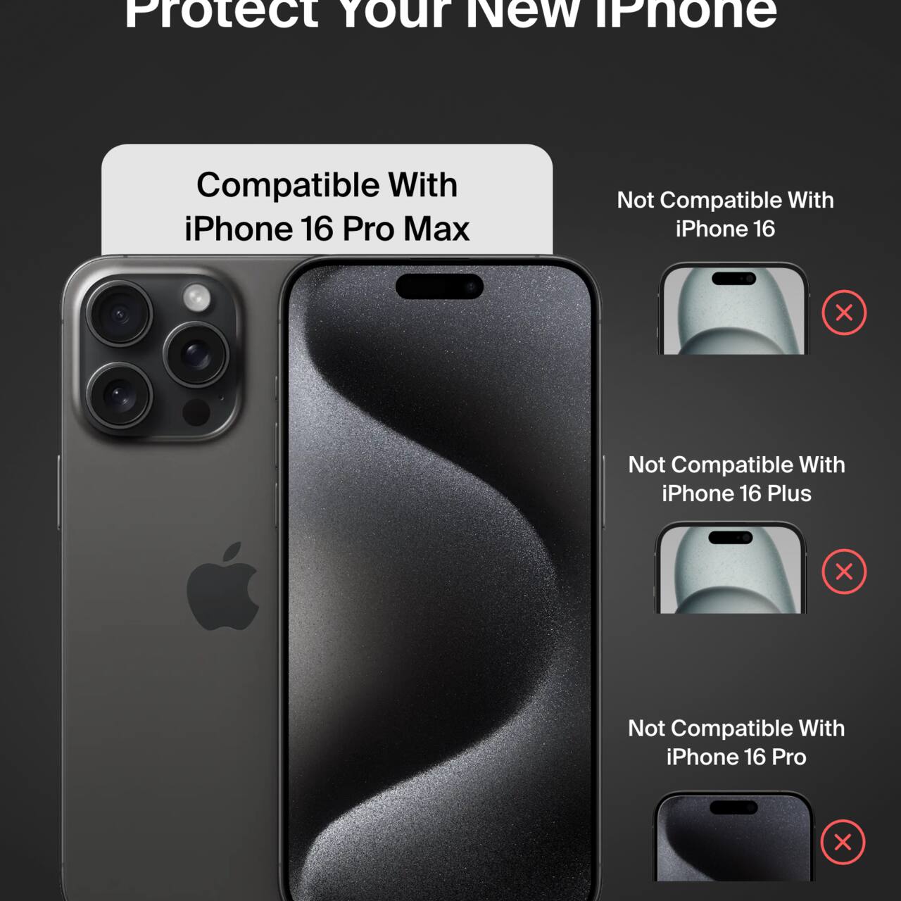 Protect Your New iPhone

Compatible With iPhone 16 Pro Max

Not Compatible With:
- iPhone 16
- iPhone 16 Plus
- iPhone 16 Pro
