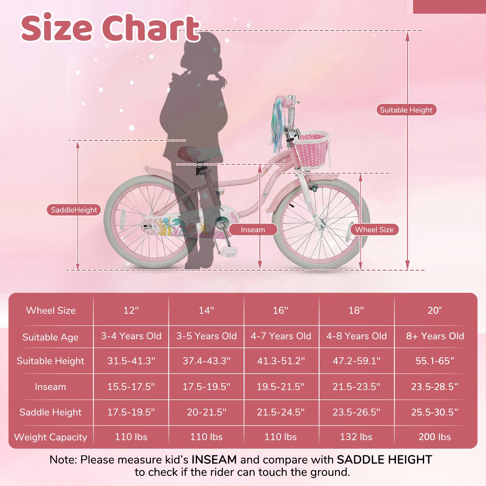 **Size Chart**

| Wheel Size | 12" | 14" | 16" | 18" | 20" |
|------------|-----|-----|-----|-----|-----|
| Suitable Age | 3-4 Years Old | 3-5 Years Old | 4-7 Years Old | 4-8 Years Old | 8+ Years Old |
| Suitable Height | 31.5-41.3" | 37.4-43.3" | 41.3-51.2" | 47.2-59.1" | 55.1-65" |
| Inseam | 15.5-17.5" | 17.5-19.5" | 19.5-21.5" | 21.5-23.5" | 23.5-28.5" |
| Saddle Height | 17.5-19.5" | 20-21.5" | 21.5-24.5" | 23.5-