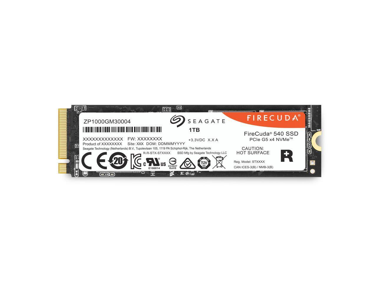BEJ: FIRECUDA  
ZP1000GM30004  
SEAGATE 1TB FireCuda 540 SSD  
XXXXXXXXXXXX  
FW: XXXXXXXX  
+3.3VDC X.X  
PCIe G5 x4 NVMe  

Product of XXXXXXXX  
Seagate Technology (Netherlands) B.V.  
Site: Tupolevaan 105, 1119 PA Schiphol-Rijk, The Netherlands  
DOM: DDMMYYYY  
R-R-STX-STXXXX  

HOT SURFACE  
CAUTION: SURFACE OOO  
CE 20 KC  
LR 100814  
US 033027  
TUV DE  
CAN ICES-3(8)  
STXO  
NMB-3(B)  
H  

Reg. Model: ICES-3(8)  
STXO  
NMB-3(B)