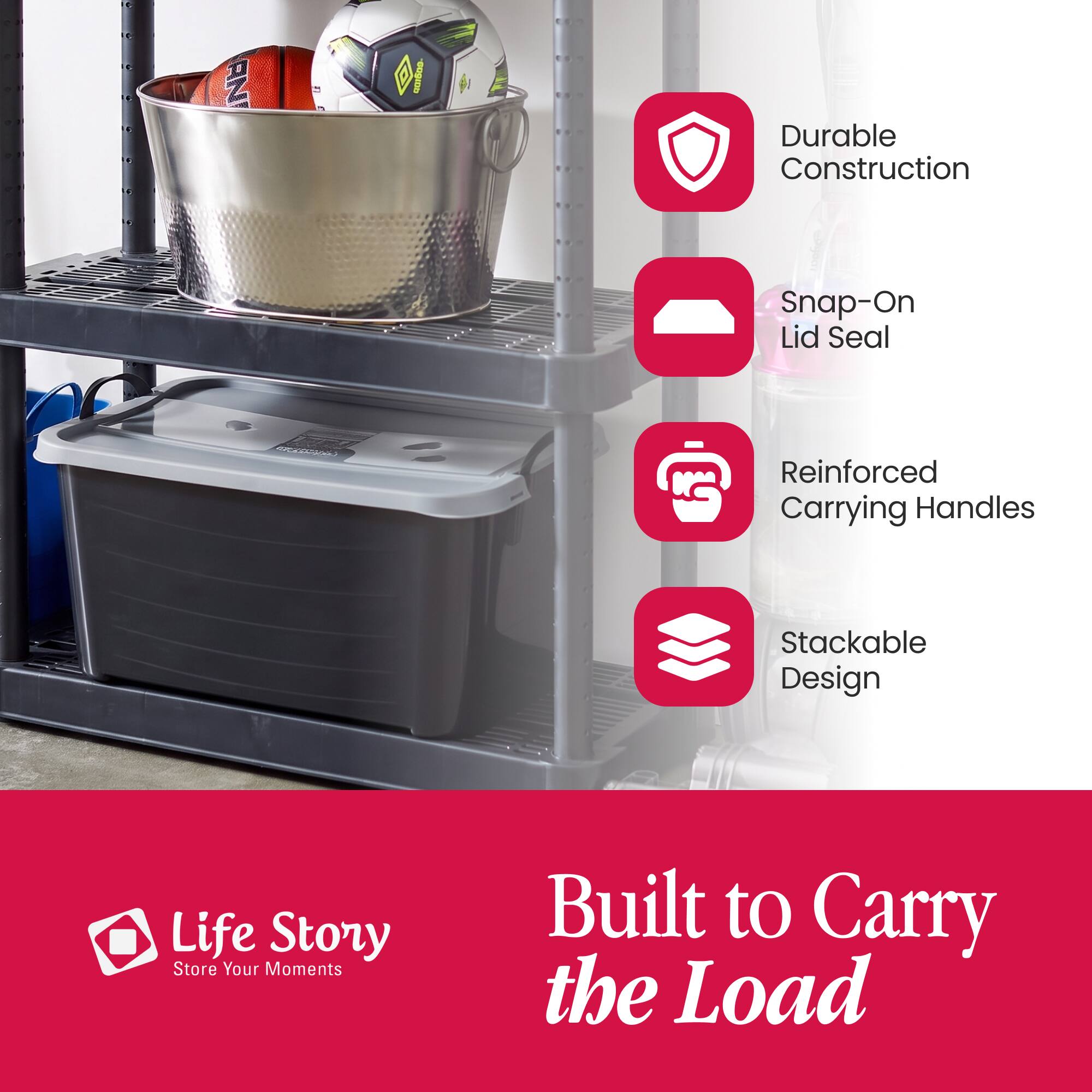 AN  
201500-  
Durable Construction  
Snap-On Lid Seal  
Reinforced Carrying Handles  
Stackable Design  
Life Story Store Your Moments  
Built to Carry the Load
