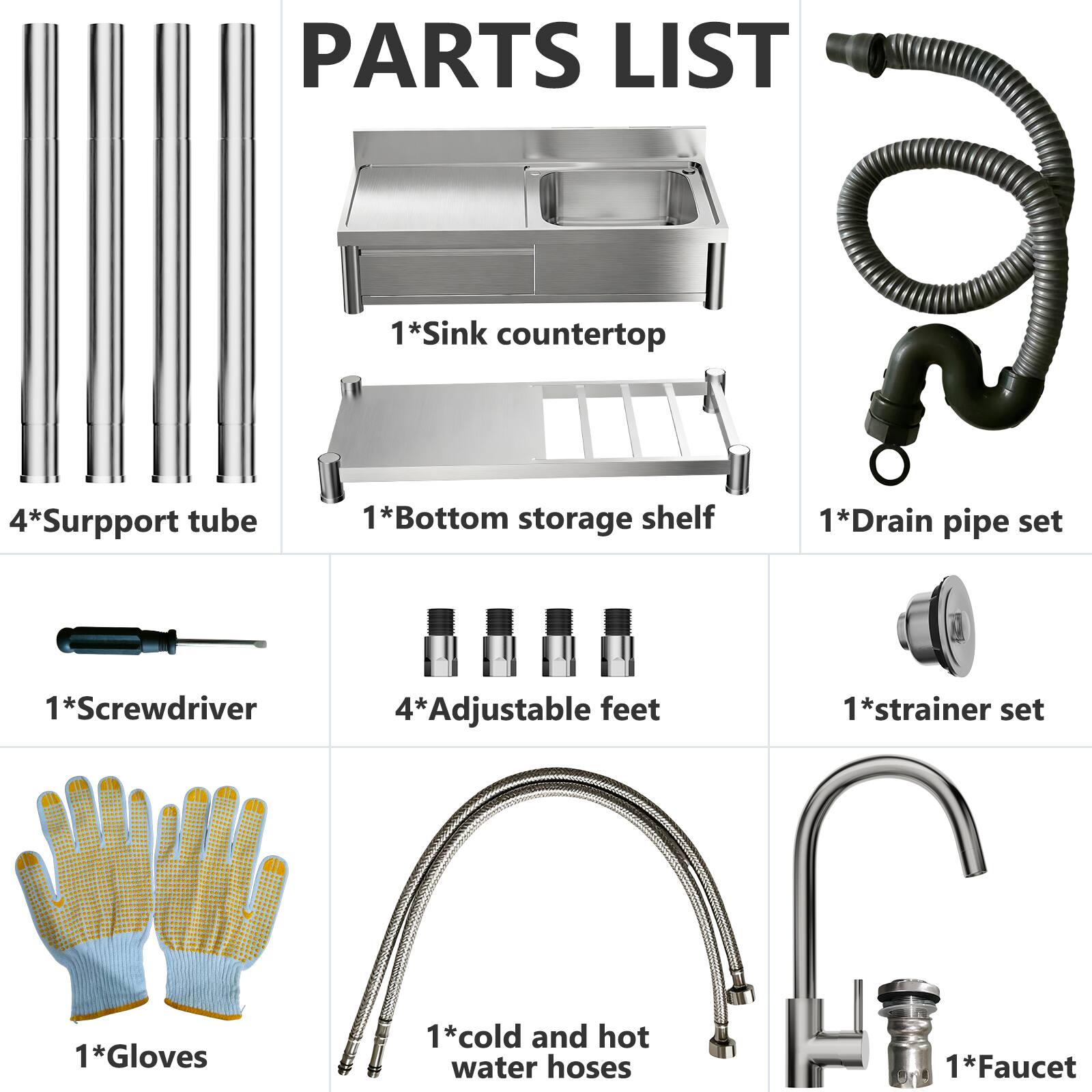 PARTS LIST

1* Sink countertop  
4* Support tube  
1* Bottom storage shelf  
1* Drain pipe set  
1* Screwdriver  
4* Adjustable feet  
1* Strainer set  
1* Gloves  
1* Cold and hot water hoses  
1* Faucet