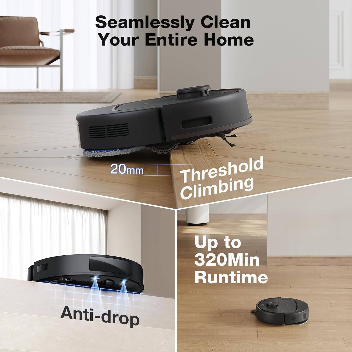 Seamlessly Clean Your Entire Home

20mm Threshold Climbing

Up to 320Min Runtime

Anti-drop