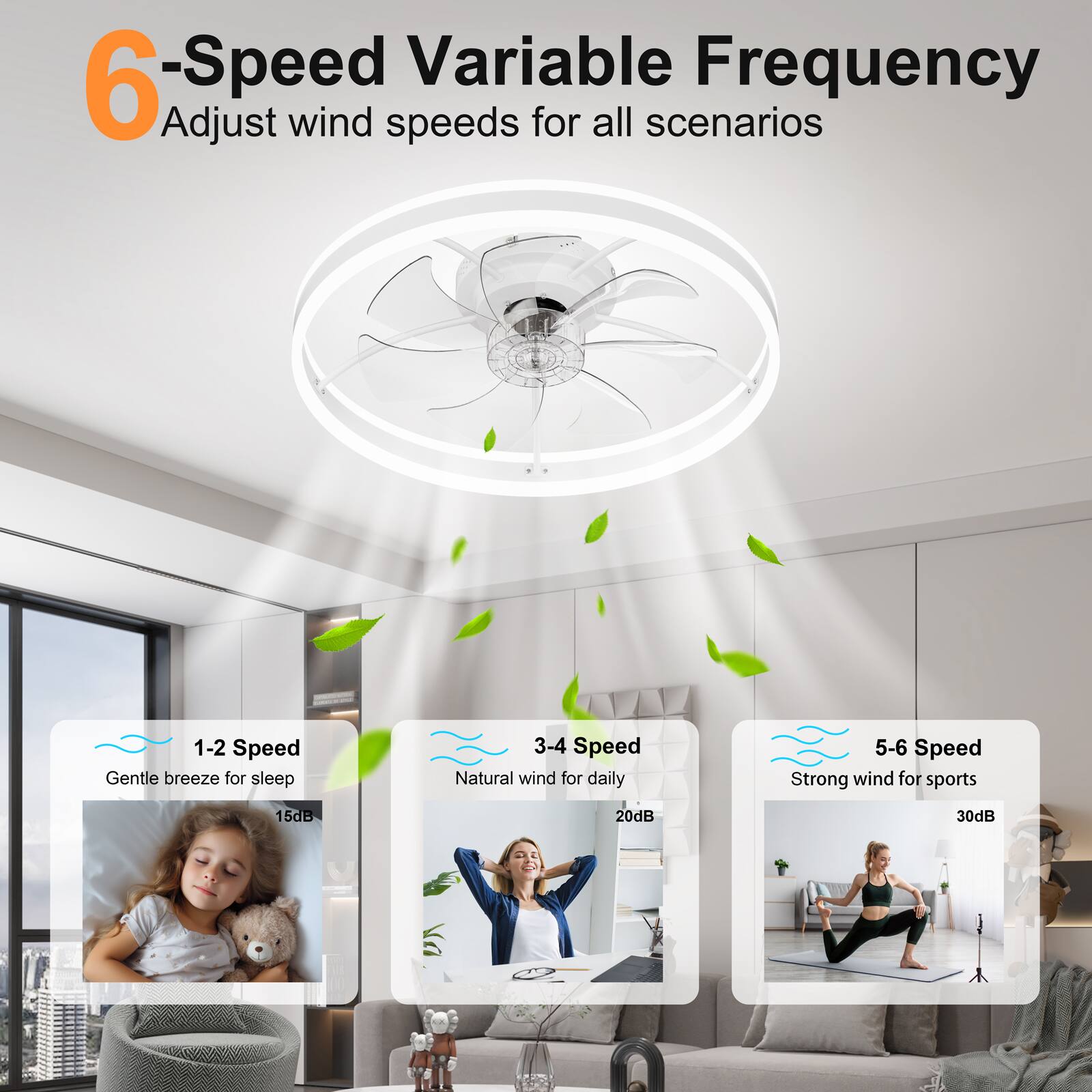 6-Speed Variable Frequency  
Adjust wind speeds for all scenarios  

1-2 Speed  
Gentle breeze for sleep  
15dB  

3-4 Speed  
Natural wind for daily  
20dB  

5-6 Speed  
Strong wind for sports  
30dB