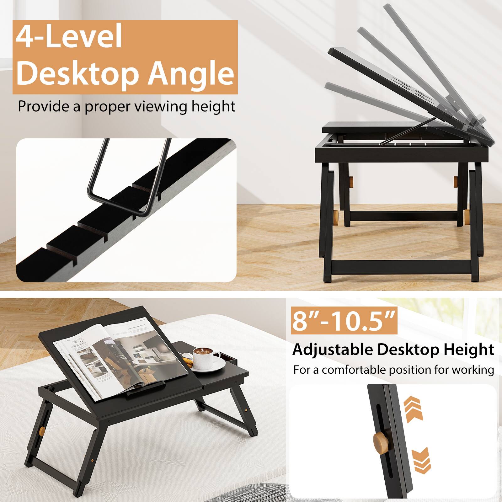 "4-Level Desktop Angle" provides a proper viewing height of 8"-10.5" and an adjustable desktop height for a comfortable position while working.