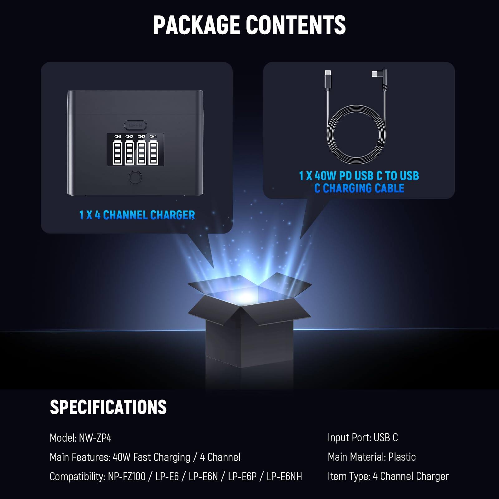 PACKAGE CONTENTS

1 X 4 CHANNEL CHARGER

1 X 40W PD USB C TO USB C CHARGING CABLE

SPECIFICATIONS

Model: NW-ZP4

Input Port: USB C

Main Features: 40W Fast Charging / 4 Channel

Main Material: Plastic

Compatibility: NP-FZ100 / LP-E6 / LP-E6N / LP-E6P / LP-E6NH

Item Type: 4 Channel Charger