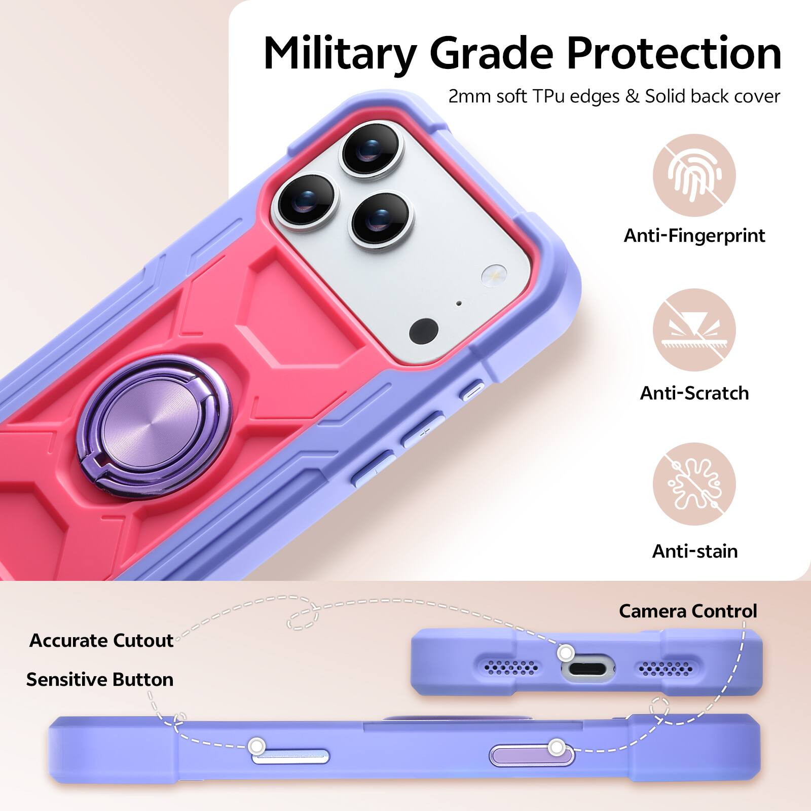 Military Grade Protection  
2mm soft Tpu edges & Solid back cover  
Anti-Fingerprint  
Anti-Scratch  
Anti-stain  
Accurate Cutout  
Camera Control  
Sensitive Button
