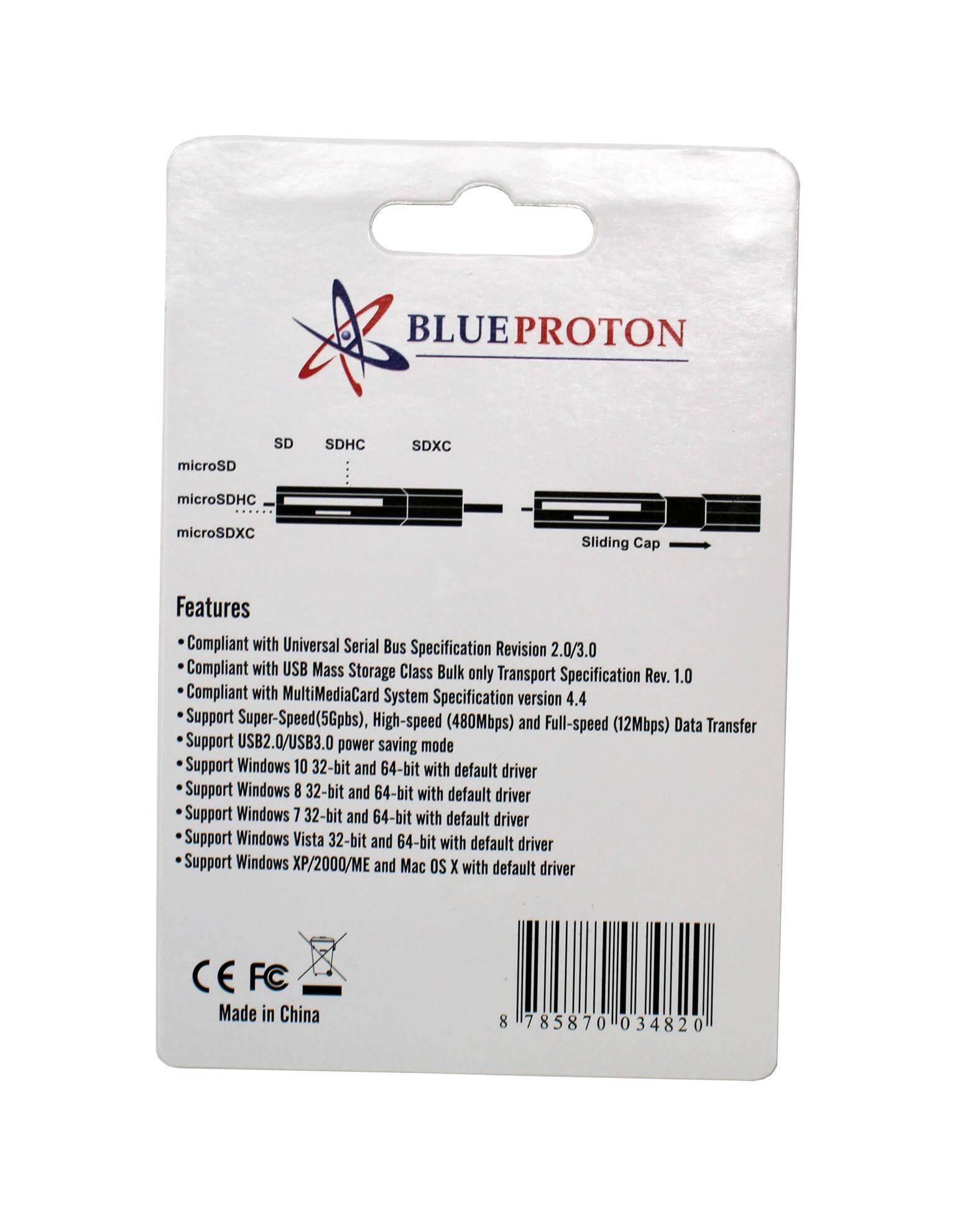 BLUEPROTON

microSD
SD
SDHC
SDXC
microSDHC
microSDXC
Sliding Cap

Features
- Compliant with Universal Serial Bus Specification Revision 2.0/3.0
- Compliant with USB Mass Storage Class Bulk only Transport Specification Rev. 1.0
- Compliant with MultiMediaCard System Specification version 4.4
- Support Super-Speed(5Gbps), High-speed (480Mbps) and Full-speed (12Mbps) Data Transfer
- Support USB2.0/USB3.0 power saving mode
- Support Windows 10 32-bit and 64-bit with default driver
- Support Windows 8 32-bit and 64-bit with default driver
- Support Windows 7 32-bit and 64-bit with default driver
- Support Windows Vista 32-bit and 64-bit with default driver
- Support Windows XP/2000/ME and Mac OS X with default driver

Made in China

8 785870 034820