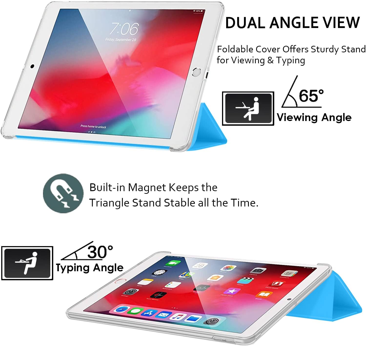 7:06 Friday, September 28

DUAL ANGLE VIEW
Foldable Cover Offers Sturdy Stand for Viewing & Typing

Press home to unlock

65° Viewing Angle

Built-in Magnet Keeps the Triangle Stand Stable all the Time.

30° Typing Angle