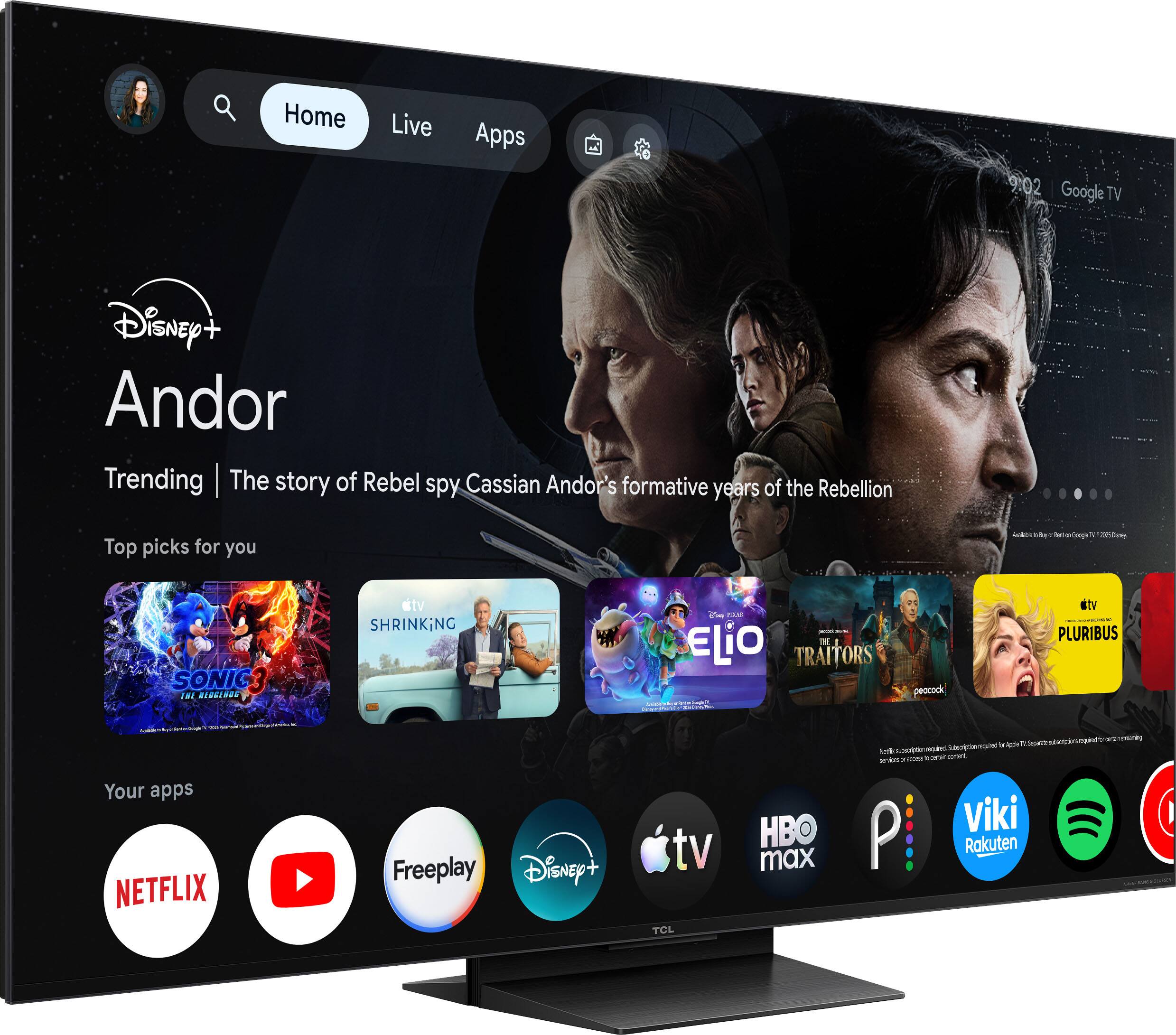 Home  
Live  
Apps  

9:02 Google TV  

Disney+ Andor  
Trending | The story of Rebel spy Cassian Andor's formative years of the Rebellion  

Top picks for you  
Address + BLAY . SOVT - Google V  
1 2019 Depons  
SONIC3 THE REDGEROS  
tv SHRINKiNG  
Chump - ELiO 131 TRAITORS  
peacock  
tv PLURIBUS  

Your apps  
NETFLIX  
Freeplay Disney+  
tv TCL  
HBO max  

Subscriptions required by certain streaming services or Viki P Rakuten  

AMERIA 14 EXPLATY