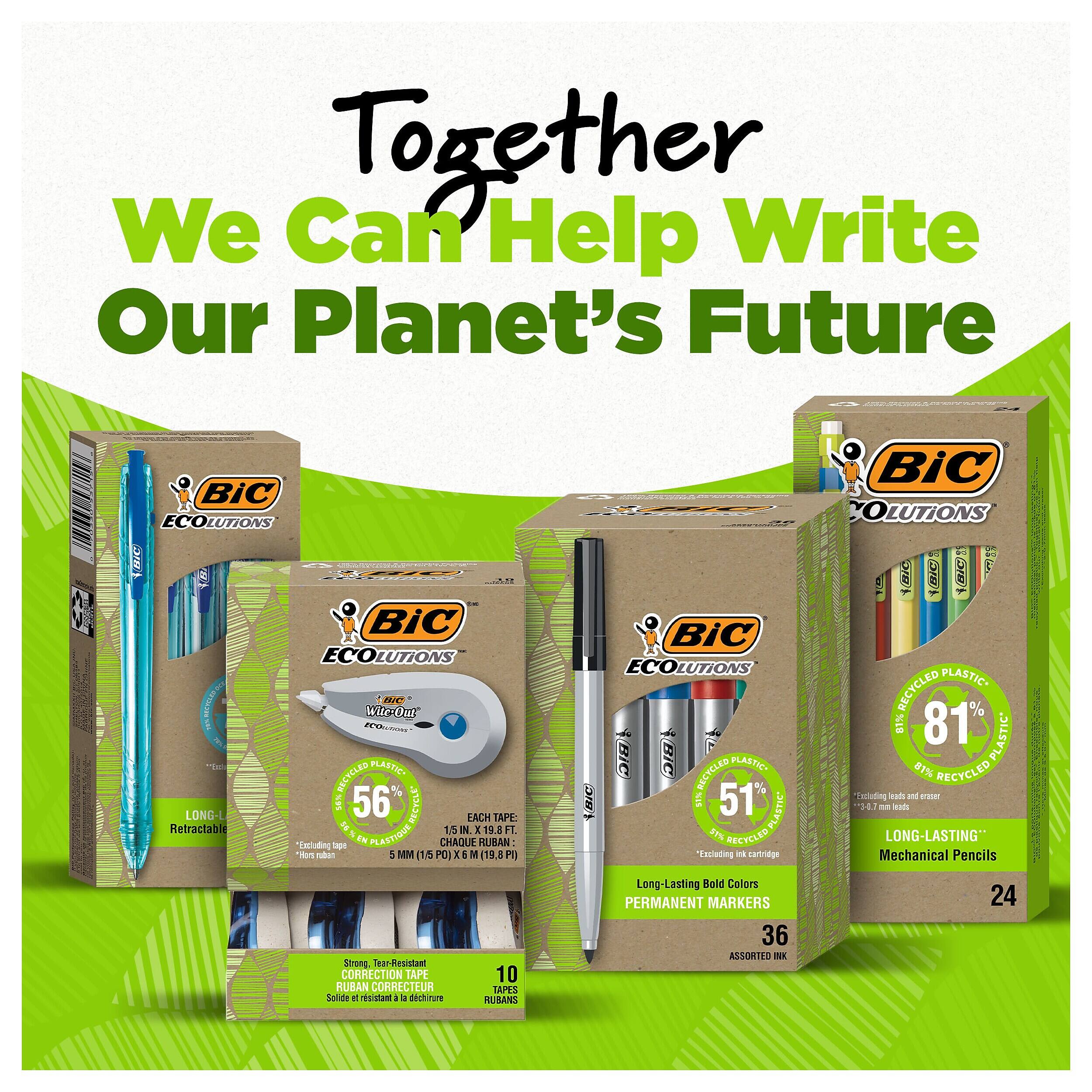 Together We Can Help Write Our Planet's Future

BiC ECOLUTIONS
BIC Wir-Out "broituros RECYCLED PLASTIC LONG-L %95 56 RECYCL* EACH TAPE: Retractal 15 IN X 19.8 FL Horn Excluding nubert ape IN PLASTIQUE 5 MM (15 PO) CHAQUE X6 N RUBAN (19.8 P) Strong, Tear-Resistant CORRECTION TAPE 10 RUBAN CORRECTEUR TAPES Solide 8 rsistant - dchinure RUBANS

BiC Stock COLUTIONS 4(BIC) (BIC) 100% BiC ECOLUTIONS RECYCLED PLASTIC 81% 81% PLASTIC* (BIC) RECYCLED PLASTIC 81% RECYCLED 51% 51 Excluding oads and proper VRIC 51% PLASTIC 3-0.7 M leads RECYCLED LONG-LASTING" Excluding ink cartridge Mechanical Pencils Long-Lasting Bold Colors PERMANENT MARKERS 