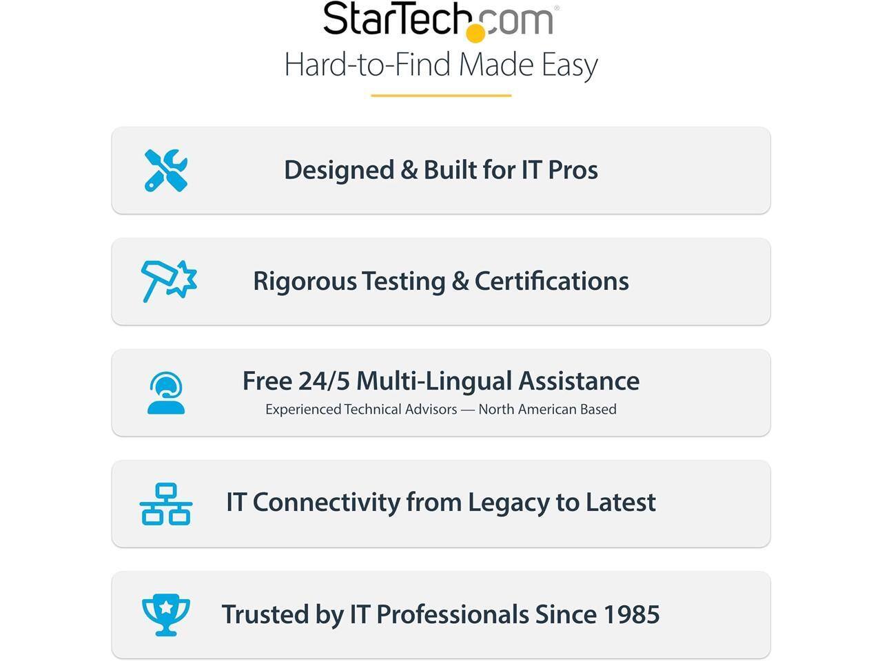 StarTech.com  
Hard-to-Find Made Easy

Designed & Built for IT Pros

Rigorous Testing & Certifications

Free 24/5 Multi-Lingual Assistance  
Experienced Technical Advisors — North American Based

IT Connectivity from Legacy to Latest

Trusted by IT Professionals Since 1985