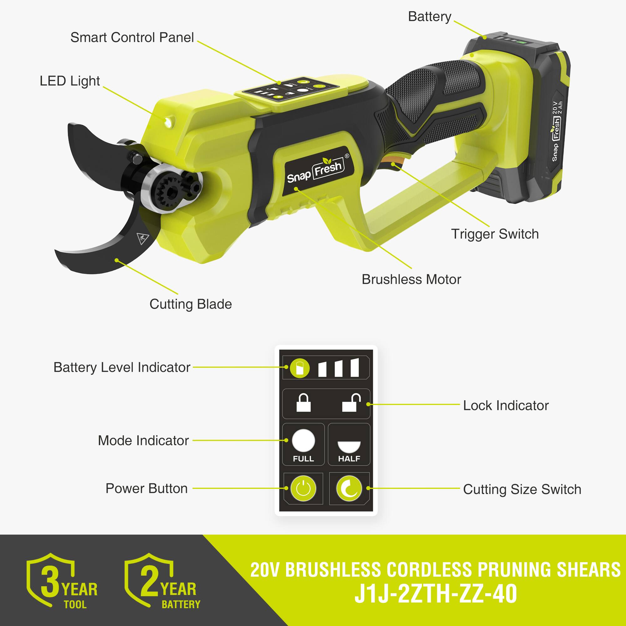 Smart Control Panel  
Battery LED Light  
Fresh Snap ZOV N Fresh Unap  
Trigger Switch  
Brushless Motor  
Cutting Blade  
Battery Level Indicator  
Lock Indicator  
Mode Indicator  
FULL HALF  
Power Button  
Cutting Size Switch  
3 YEAR TOOL  
2 YEAR BATTERY  
20V BRUSHLESS CORDLESS PRUNING SHEARS  
J1J-2ZTH-ZZ-40
