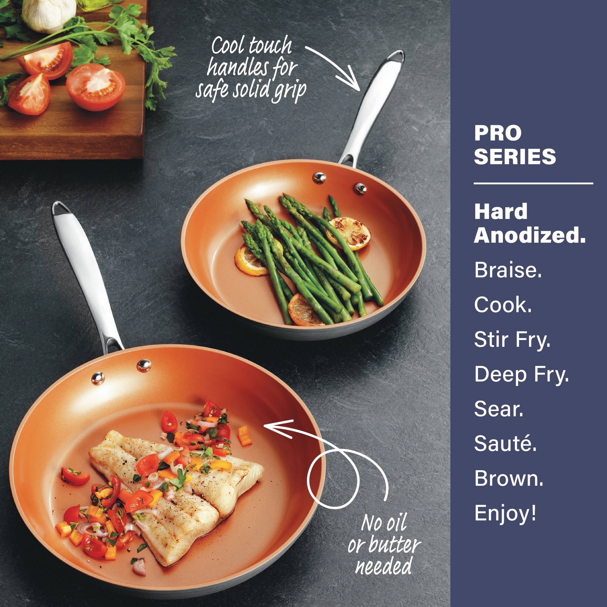 Cool touch handles for safe solid grip

PRO SERIES

No oil or butter needed

Hard Anodized.

Braise.
Cook.
Stir Fry.
Deep Fry.
Sear.
Saute.
Brown.
Enjoy!