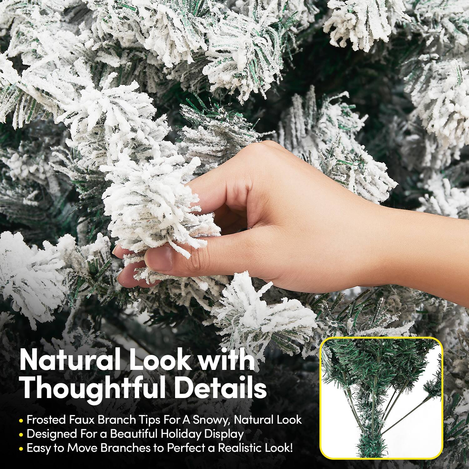 Natural Look with Thoughtful Details  
- Frosted Faux Branch Tips For A Snowy, Natural Look  
- Designed For a Beautiful Holiday Display  
- Easy to Move Branches to Perfect a Realistic Look!