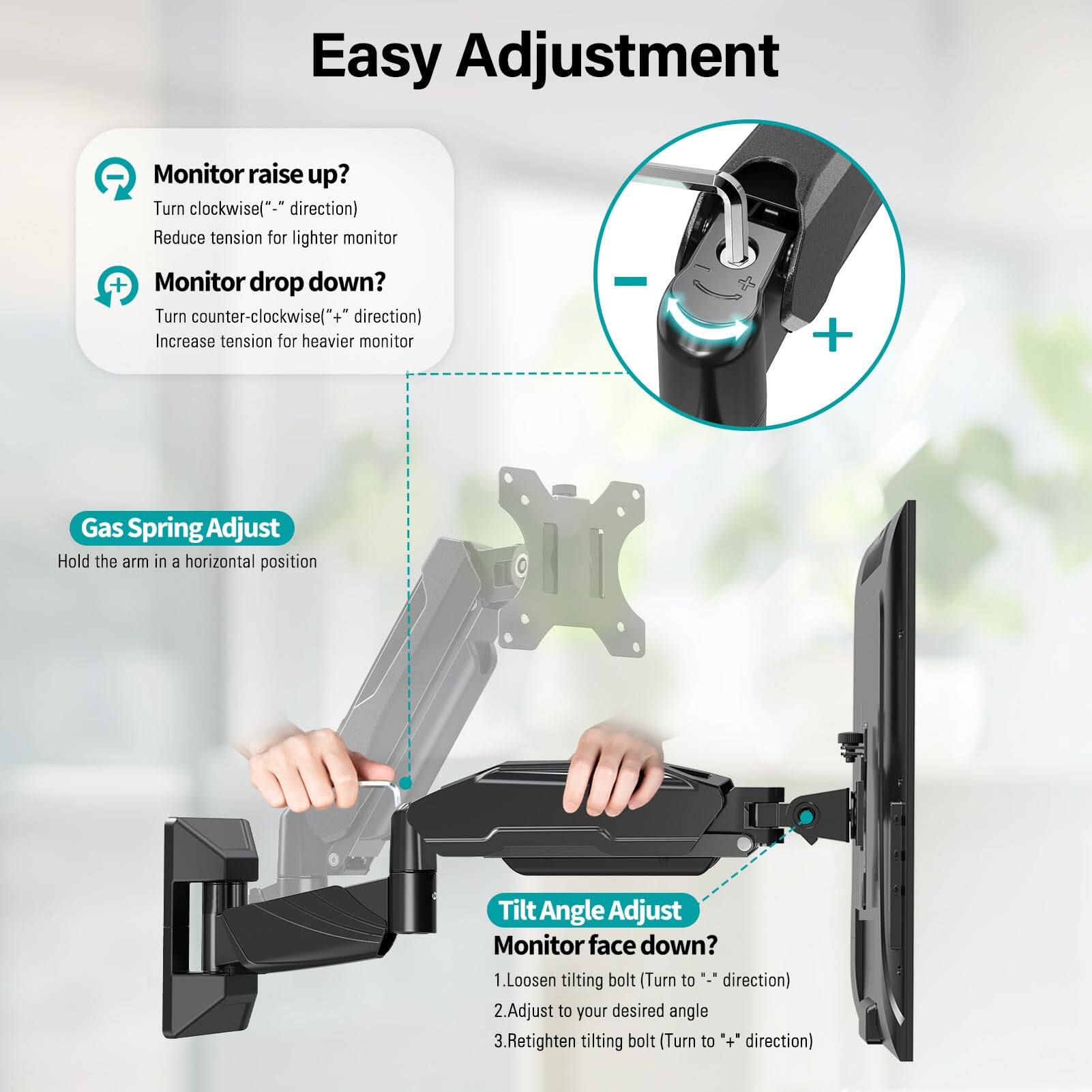 Easy Adjustment

Monitor raise up?
Turn clockwise("-" direction)
Reduce tension for lighter monitor

Monitor drop down?
Turn counter-clockwise("+" direction)
Increase tension for heavier monitor

Gas Spring Adjust
Hold the arm in a horizontal position

Tilt Angle Adjust
Monitor face down?
1. Loosen tilting bolt (Turn to "-" direction)
2. Adjust to your desired angle
3. Retighten tilting bolt (Turn to "+" direction)