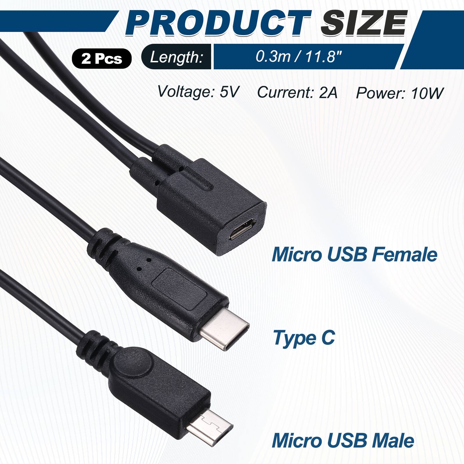 PRODUCT SIZE  
2 Pcs  
Length: 0.3m / 11.8"  
Voltage: 5V  
Current: 2A  
Power: 10W  

Micro USB Female  
Type C  
Micro USB Male