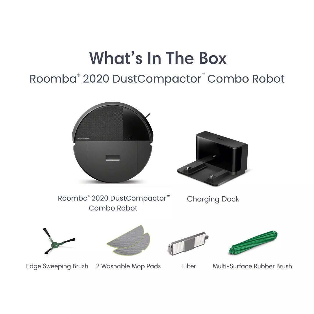 What's In The Box  
Roomba® 2020 DustCompactor™ Combo Robot  
Roomba® 2020 DustCompactor™ Combo Robot  
Charging Dock  
Edge Sweeping Brush  
2 Washable Mop Pads  
Filter  
Multi-Surface Rubber Brush