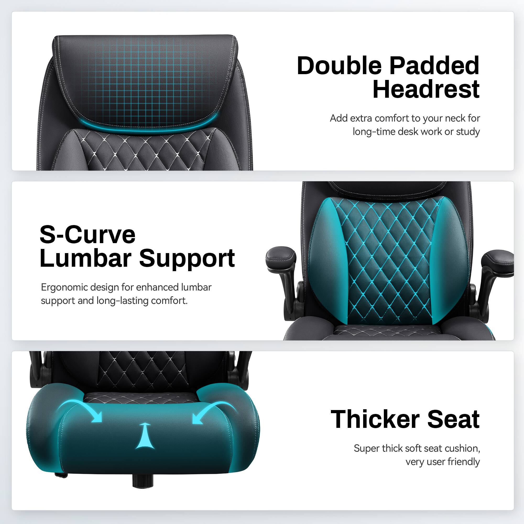 Double Padded Headrest  
Add extra comfort to your neck for long-time desk work or study  

S-Curve Lumbar Support  
Ergonomic design for enhanced lumbar support and long-lasting comfort.  

Thicker Seat  
Super thick soft seat cushion, very user friendly