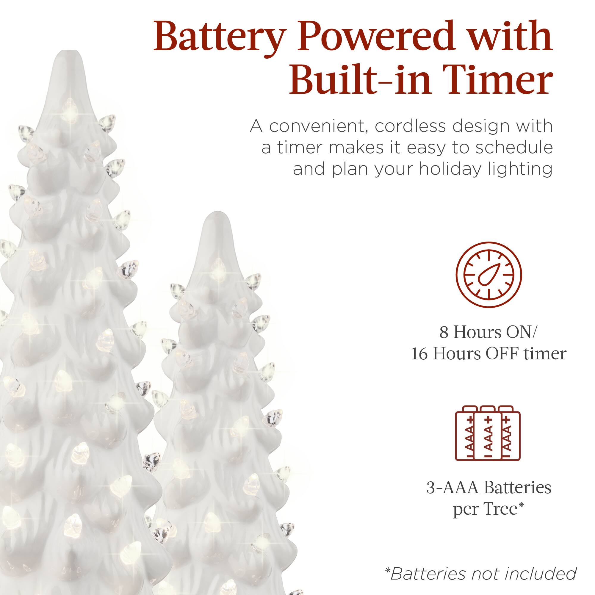 Battery Powered with Built-in Timer

A convenient, cordless design with a timer makes it easy to schedule and plan your holiday lighting

8 Hours ON/ 16 Hours OFF timer

3-AAA Batteries per Tree*

*Batteries not included