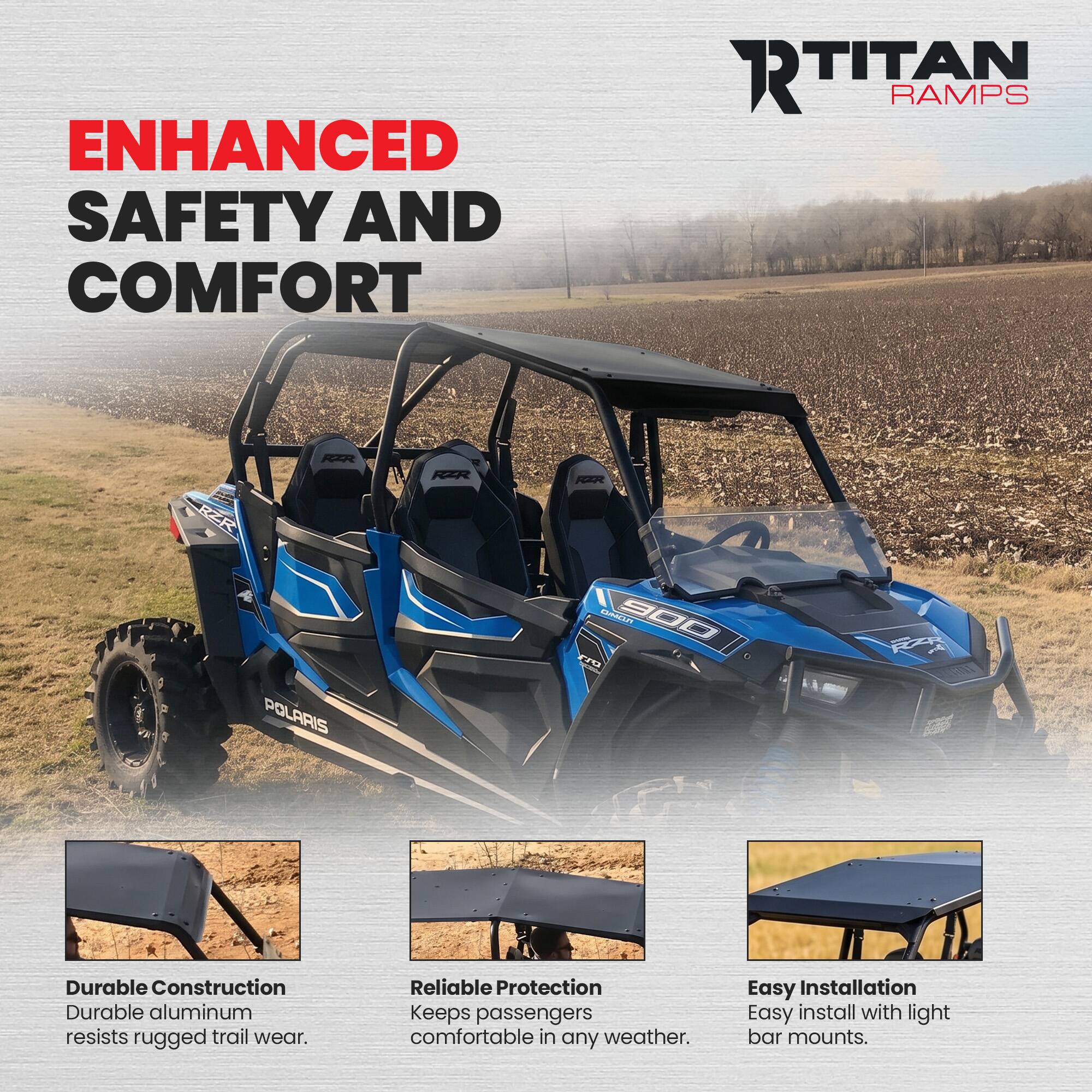 ENHANCED SAFETY AND COMFORT

RTITAN RAMPS

RZR

POLARIS

KOMO 900 FIG

Durable Construction
Durable aluminum resists rugged trail wear.

Reliable Protection
Keeps passengers comfortable in any weather.

Easy Installation
Easy install with light bar mounts.