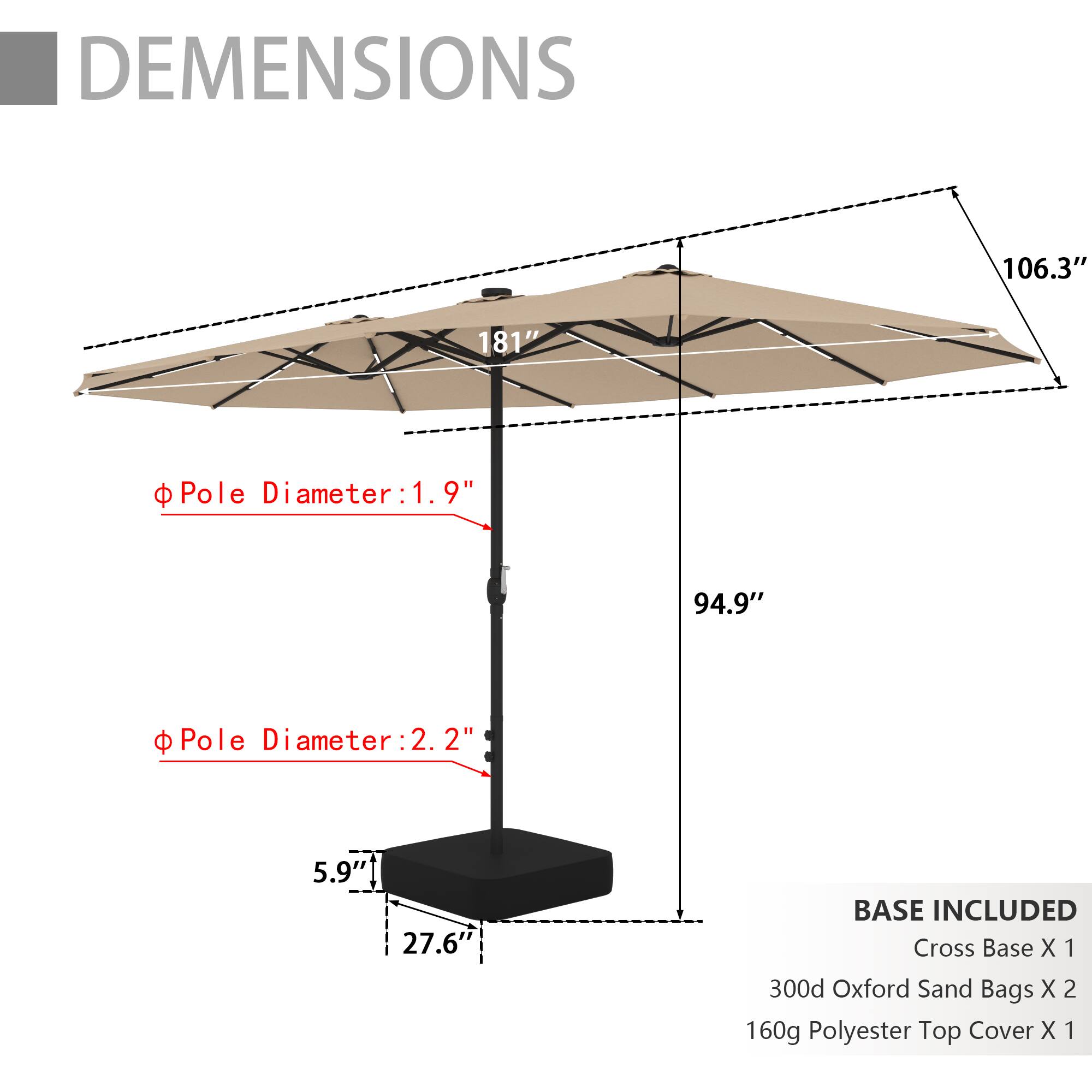 DIMENSIONS  
106.3" x 181"  
Pole Diameter: 1.9"  
Pole Diameter: 2.2"  
94.9"  
BASE INCLUDED  
Cross Base X 1  
300d Oxford Sand Bags X 2  
160g Polyester Top Cover X 1