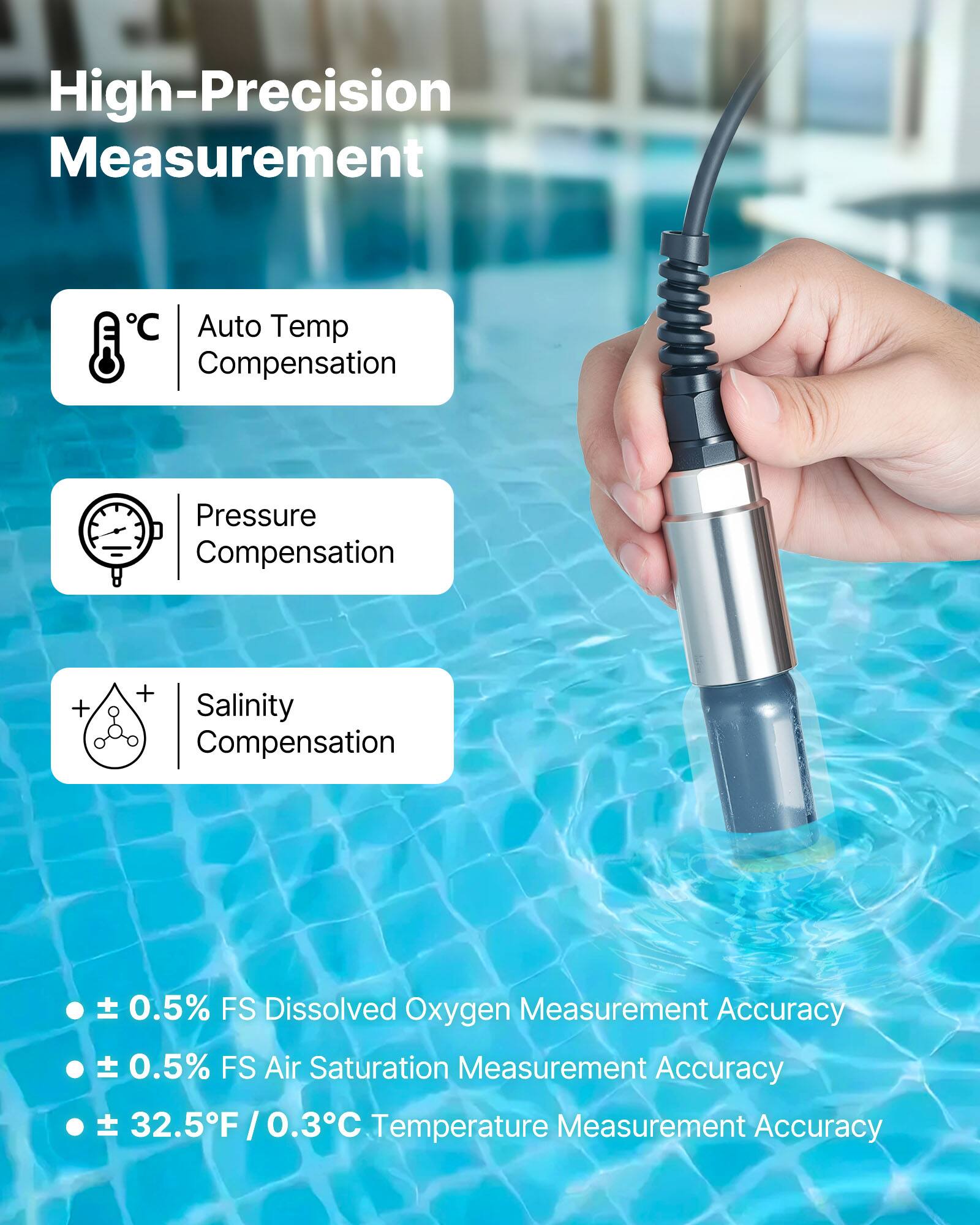High-Precision Measurement

- Auto Temp Compensation
- Pressure Compensation
- Salinity Compensation

- ± 0.5% FS Dissolved Oxygen Measurement Accuracy
- ± 0.5% FS Air Saturation Measurement Accuracy
- ± 32.5°F / 0.3°C Temperature Measurement Accuracy