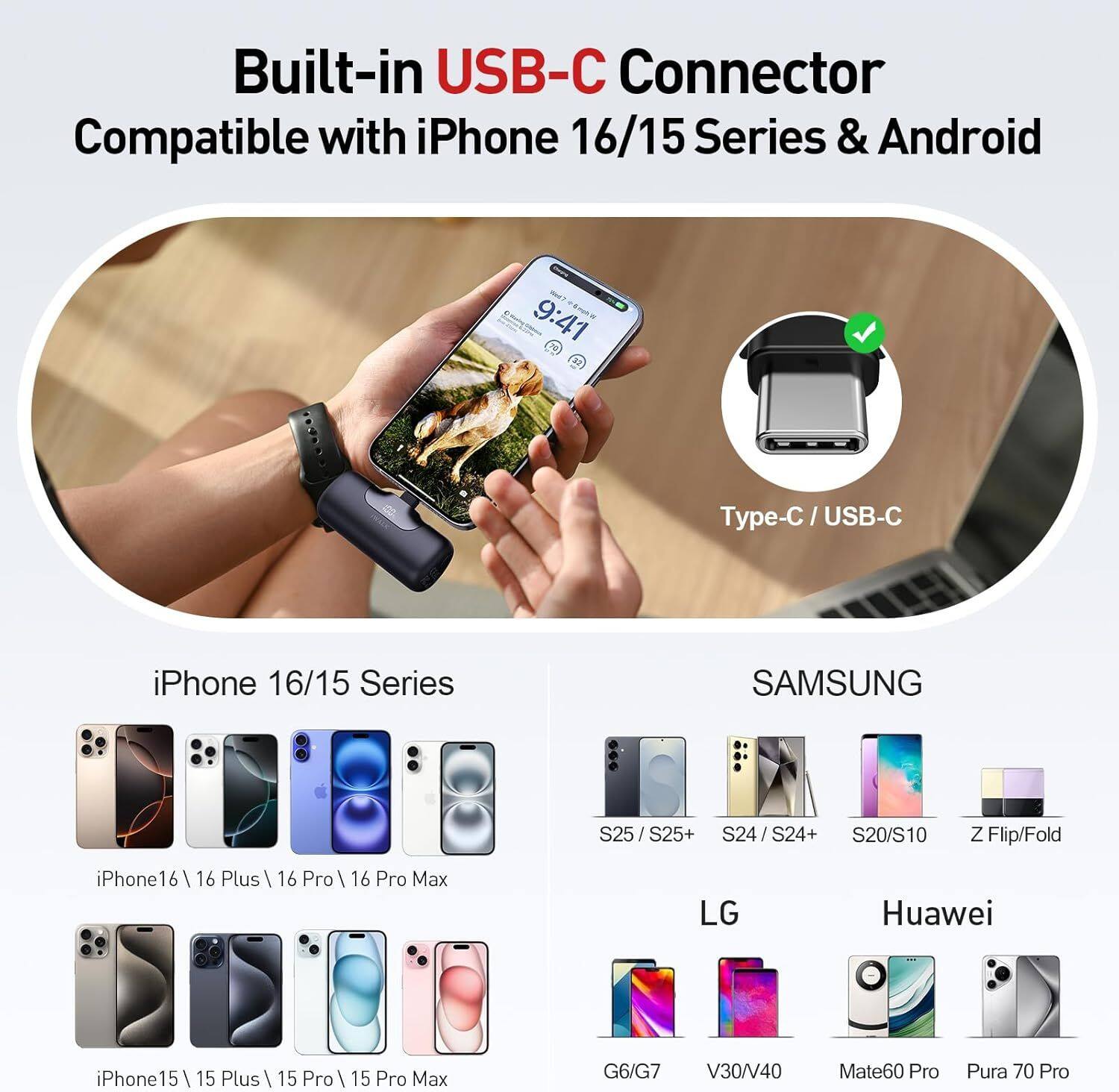 Built-in USB-C Connector  
Compatible with iPhone 16/15 Series & Android  

Type-C / USB-C  

iPhone 16/15 Series  
- iPhone 16  
- iPhone 16 Plus  
- iPhone 16 Pro  
- iPhone 16 Pro Max  
- iPhone 15  
- iPhone 15 Plus  
- iPhone 15 Pro  
- iPhone 15 Pro Max  

SAMSUNG  
- S25 / S25+  
- S24 / S24+  
- S20/S10  
- Z Flip/Fold  

LG  
- G6/G7  
- V30/V40  

Huawei  
- Mate60 Pro  
- Pura 70 Pro