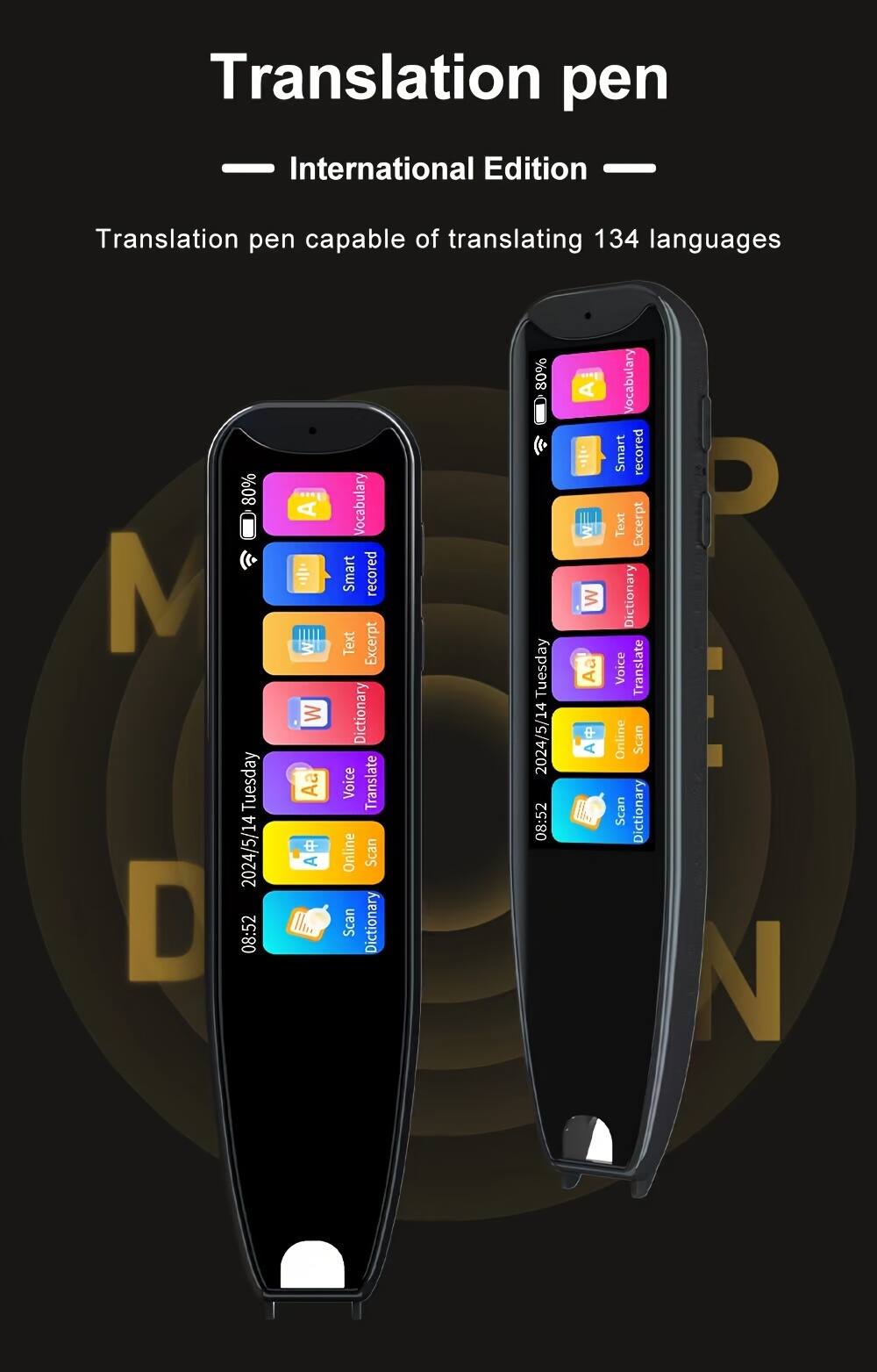 Translation pen  
International Edition  
Translation pen capable of translating 134 languages  

Vocabulary  
Smart recorded  
Text Excerpt  
Dictionary  
Voice Translate  
Online Scan  
Scan Dictionary  

2024/5/14 Tuesday 08:52 A  
80%