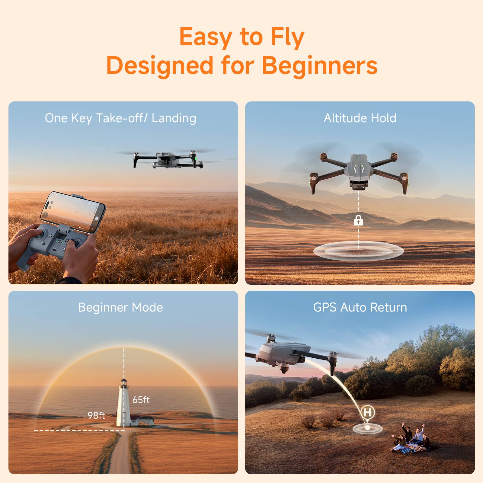 Easy to Fly  
Designed for Beginners  

One Key Take-off/ Landing  

Altitude Hold  

Beginner Mode  
98ft 65ft  

GPS Auto Return
