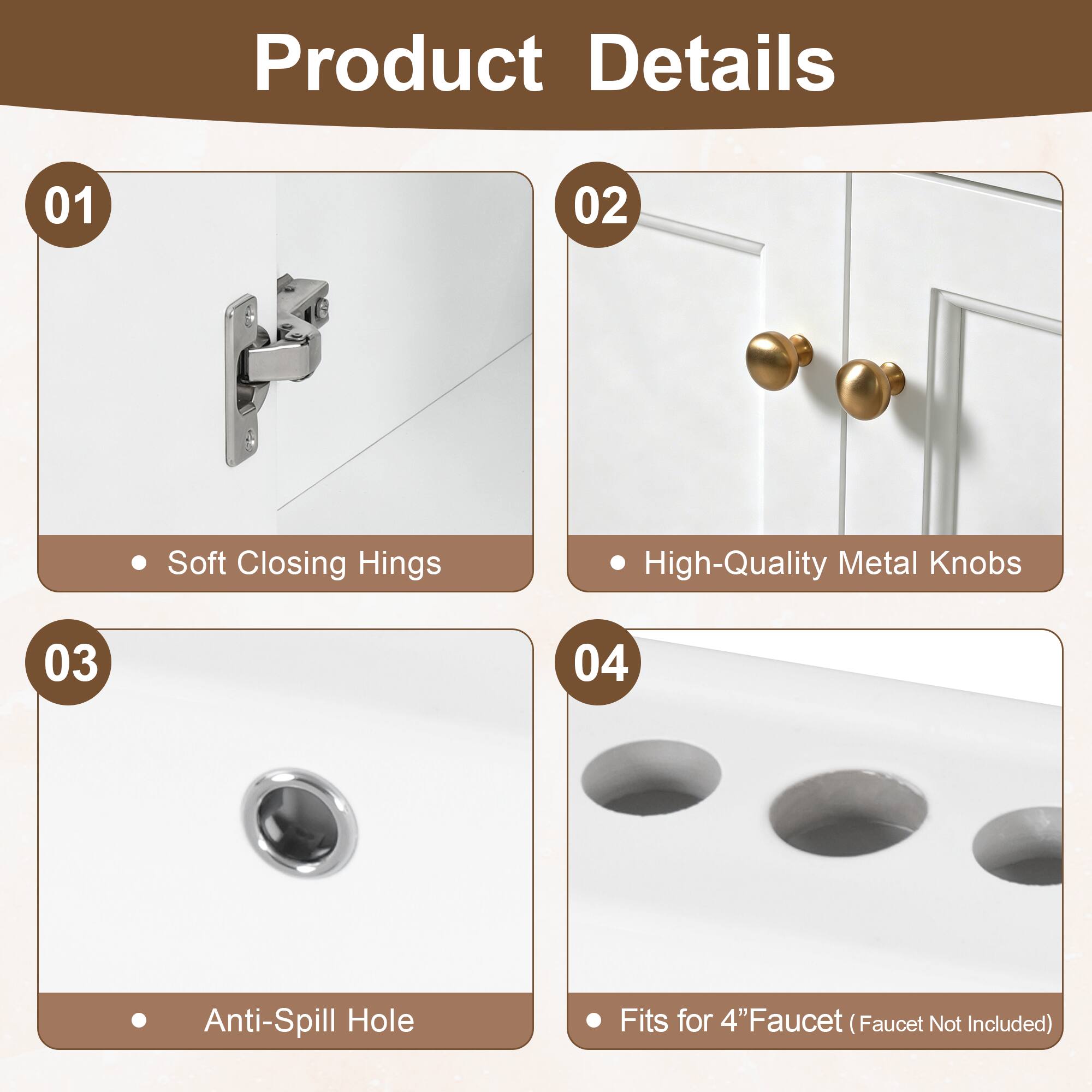 Product Details

01 Soft Closing Hinges
02 High-Quality Metal Knobs
03 Anti-Spill Hole
04 Fits for 4" Faucet (Faucet Not Included)