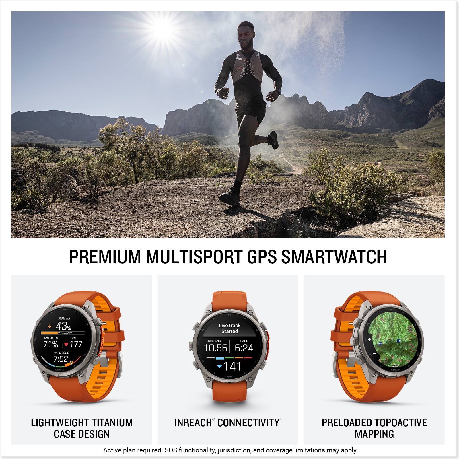 PREMIUM MULTISPORT GPS SMARTWATCH

STAMINA 43% POTENTIAL 8PM 71% 177 PARD JOME 7:02

LiveTrack Started DISTANCE PACE 10.56 6:24 141

LIGHTWEIGHT TITANIUM CASE DESIGN

INREACH CONNECTIVITY

PRELOADED TOPOACTIVE MAPPING

Active plan required. SOS functionality, jurisdiction, and coverage limitations may apply.