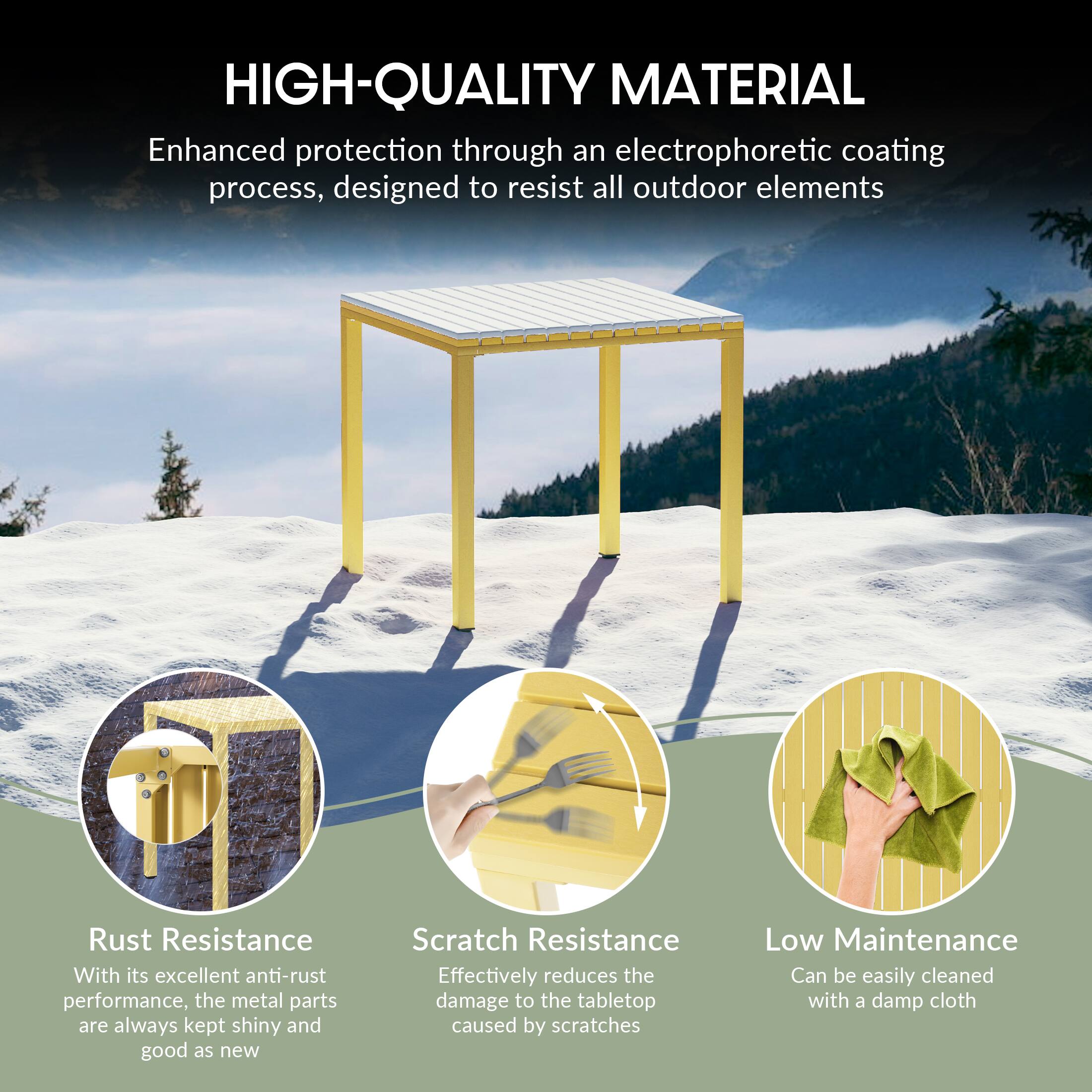 HIGH-QUALITY MATERIAL

Enhanced protection through an electrophoretic coating process, designed to resist all outdoor elements

Rust Resistance
With its excellent anti-rust performance, the metal parts are always kept shiny and good as new

Scratch Resistance
Effectively reduces the damage to the tabletop caused by scratches

Low Maintenance
Can be easily cleaned with a damp cloth