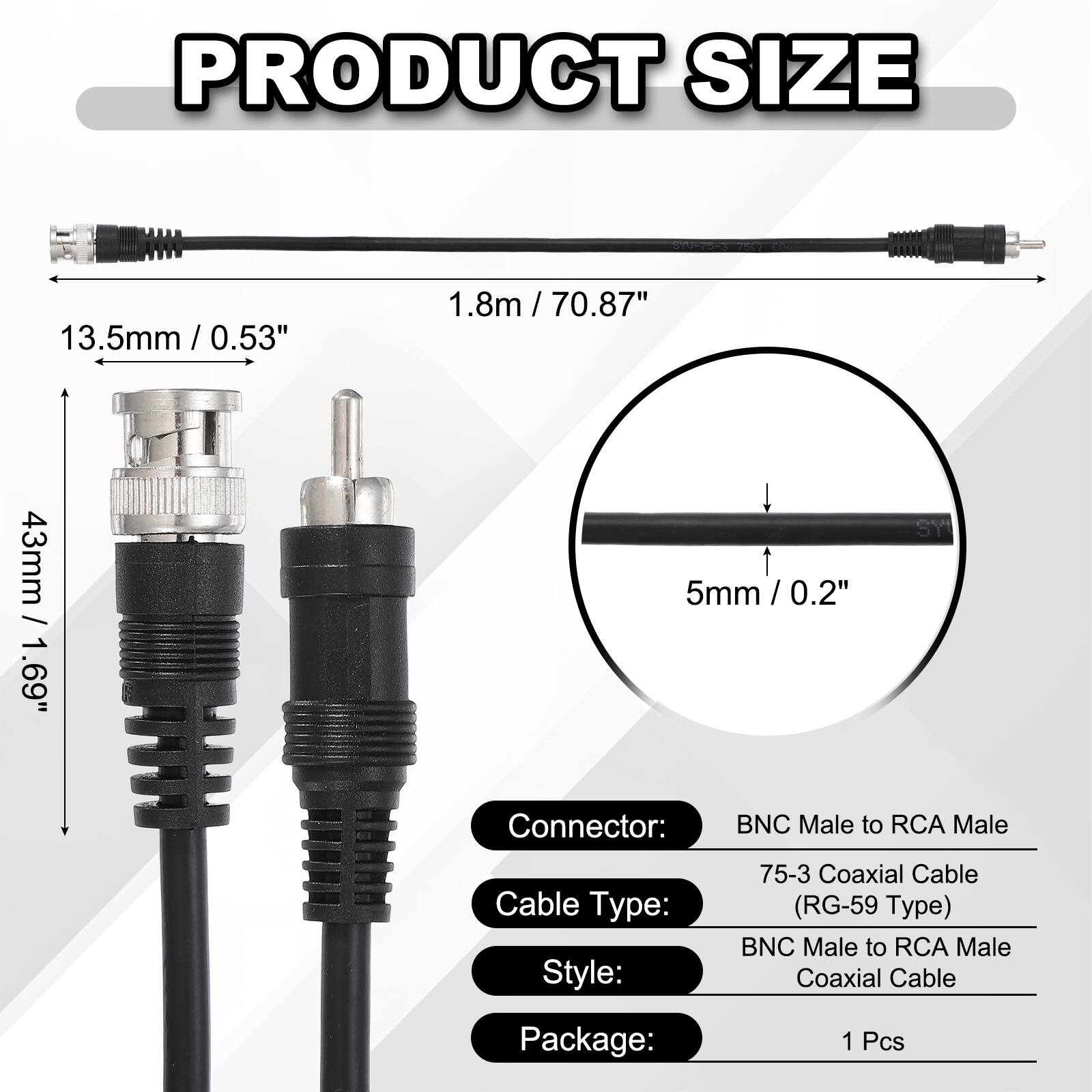 PRODUCT SIZE

- 3.5mm / 0.53"
- 1.8m / 70.87"
- 13.5mm / 0.53"
- 43mm / 1.69"
- 5mm / 0.2"

Connector: BNC Male to RCA Male

Cable Type: 75-3 Coaxial Cable (RG-59 Type)

Style: BNC Male to RCA Male Coaxial Cable

Package: 1 Pcs