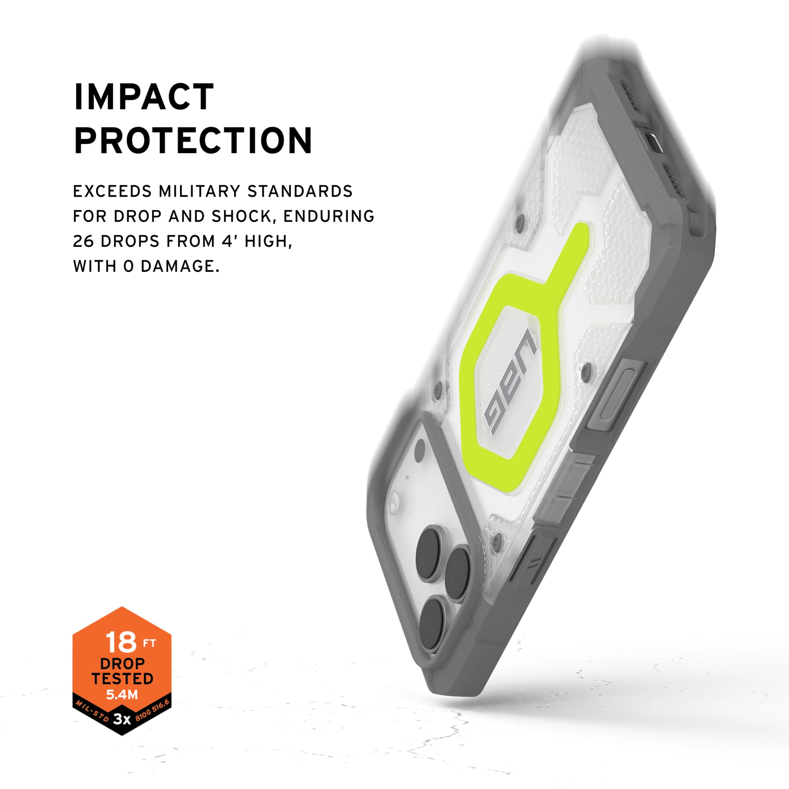 IMPACT PROTECTION

EXCEEDS MILITARY STANDARDS FOR DROP AND SHOCK, ENDURING 26 DROPS FROM 4' HIGH, WITH 0 DAMAGE.

UAG 18 FT DROP TESTED 5.4M MIL-STD 810G 3x 810D