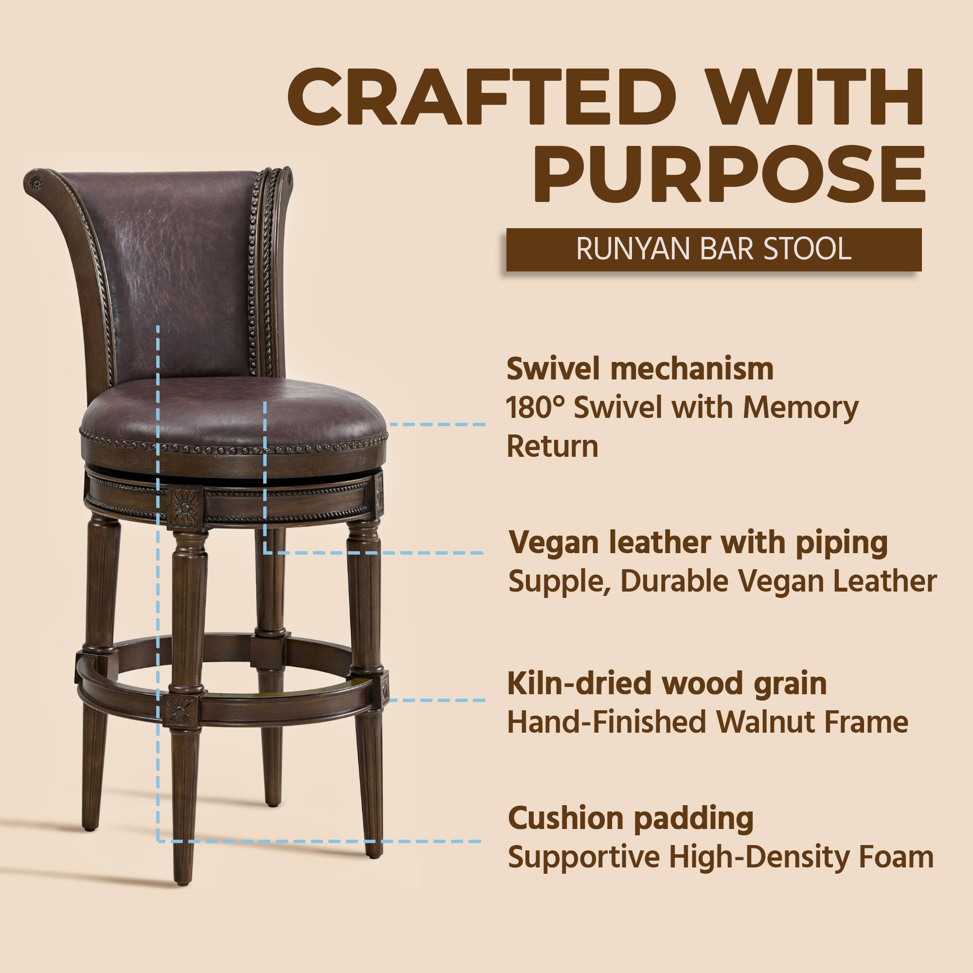 CRAFTED WITH PURPOSE  
RUNYAN BAR STOOL  

- Swivel mechanism  
  180° Swivel with Memory Return  

- Vegan leather with piping  
  Supple, Durable Vegan Leather  

- Kiln-dried wood grain  
  Hand-Finished Walnut Frame  

- Cushion padding  
  Supportive High-Density Foam