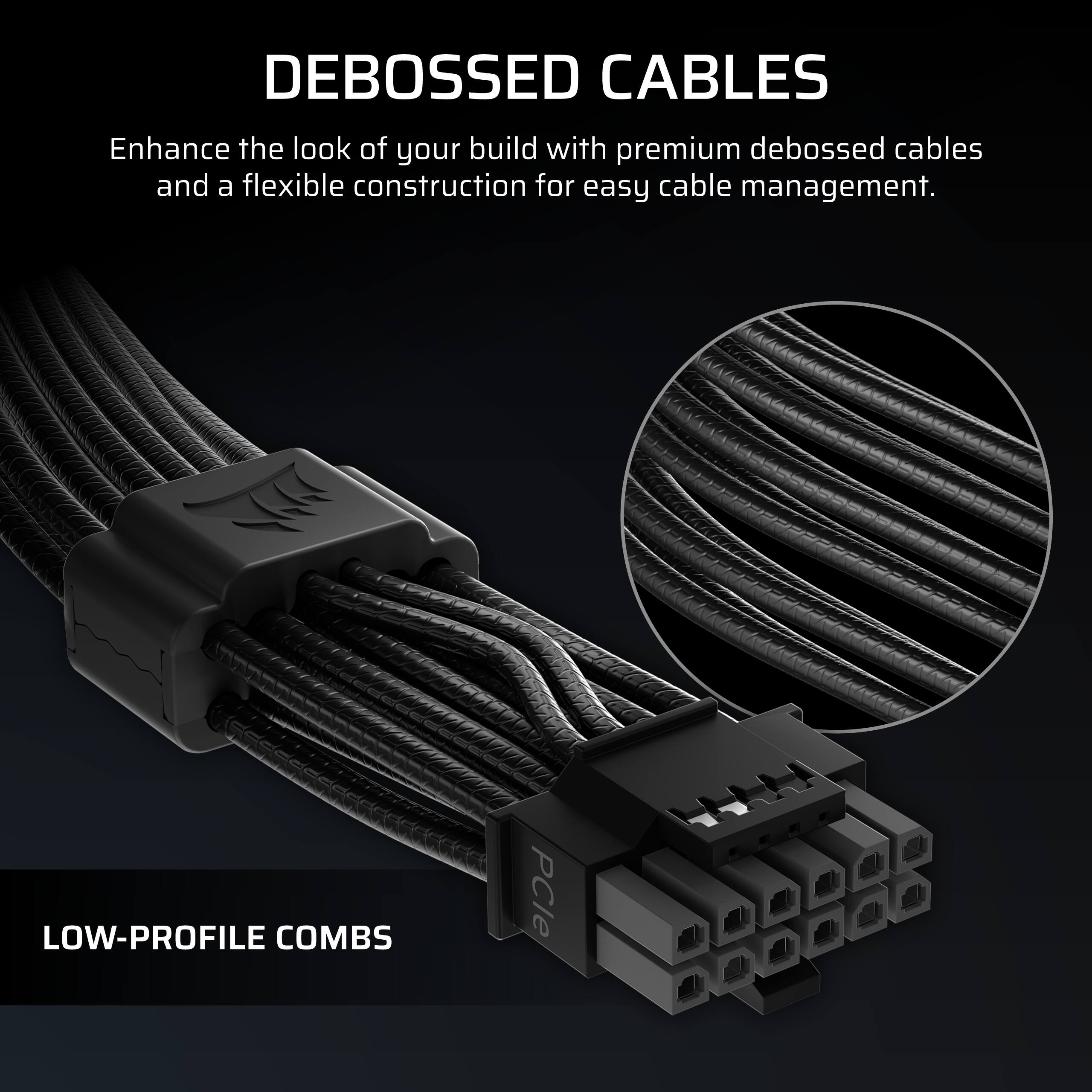 DEBOSSED CABLES  
Enhance the look of your build with premium debossed cables and a flexible construction for easy cable management.

LOW-PROFILE COMBS