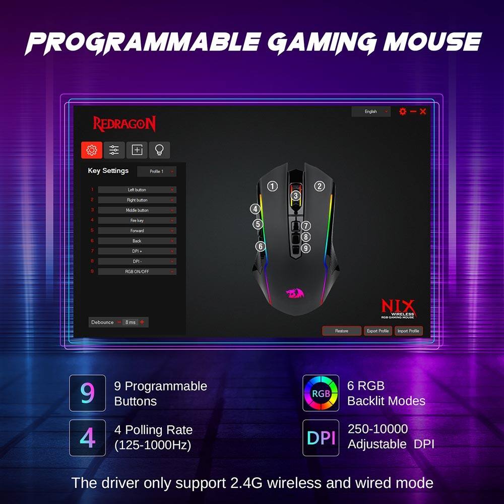 PROGRAMMABLE GAMING MOUSE

REDRAGON

Key Settings
Profile 1

1. Left button
2. Right button
3. Middle button
4. Fire key
5. Forward
6. Back
7. DPI
8. RGB ON/OFF

Debounce: 8 ms

9 Programmable Buttons
4 Polling Rate (125-1000Hz)
6 RGB Backlit Modes
250-10000 DPI Adjustable DPI

The driver only support 2.4G wireless and wired mode