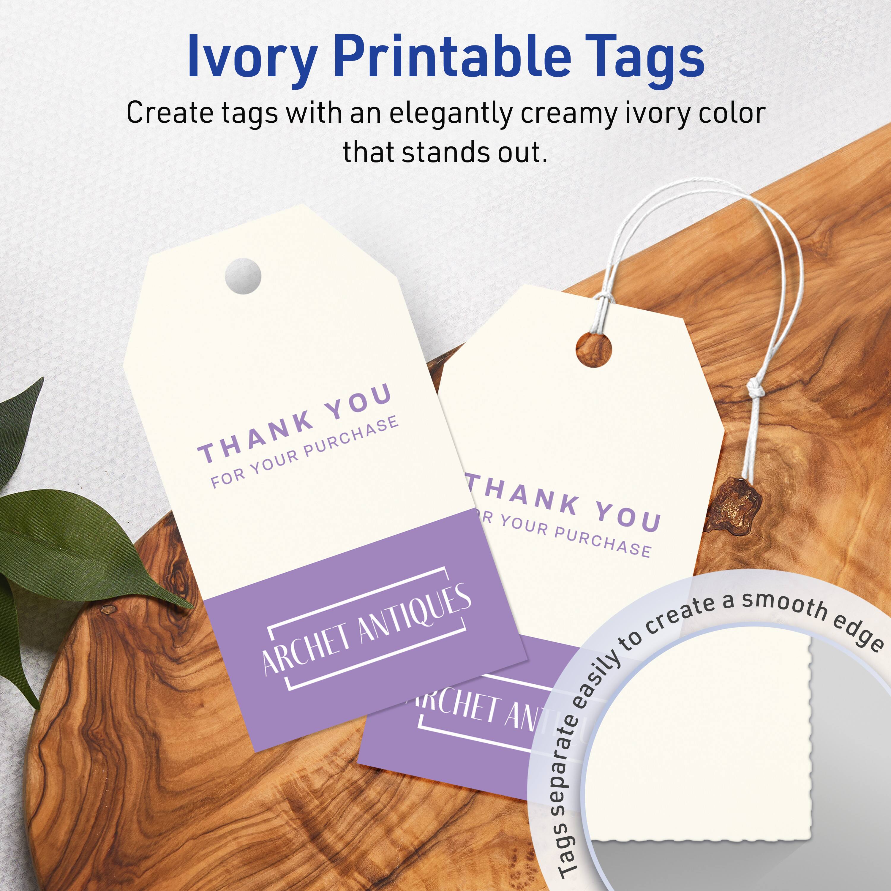 Ivory Printable Tags

Create tags with an elegantly creamy ivory color that stands out.

THANK YOU  
FOR YOUR PURCHASE

ARCHET ANTIQUES

Tags separate easily to create a smooth edge