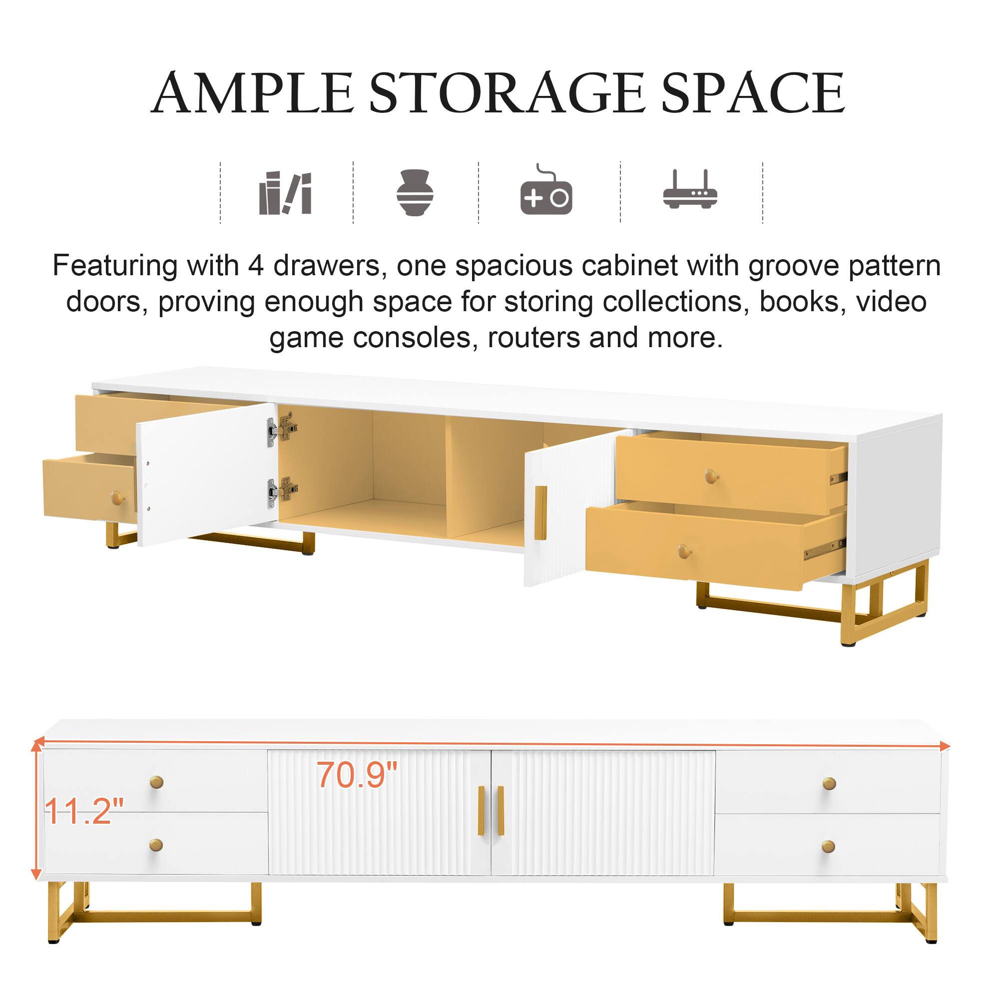 AMPLE STORAGE SPACE

Featuring with 4 drawers, one spacious cabinet with groove pattern doors, proving enough space for storing collections, books, video game consoles, routers and more.

11.2" 70.9"