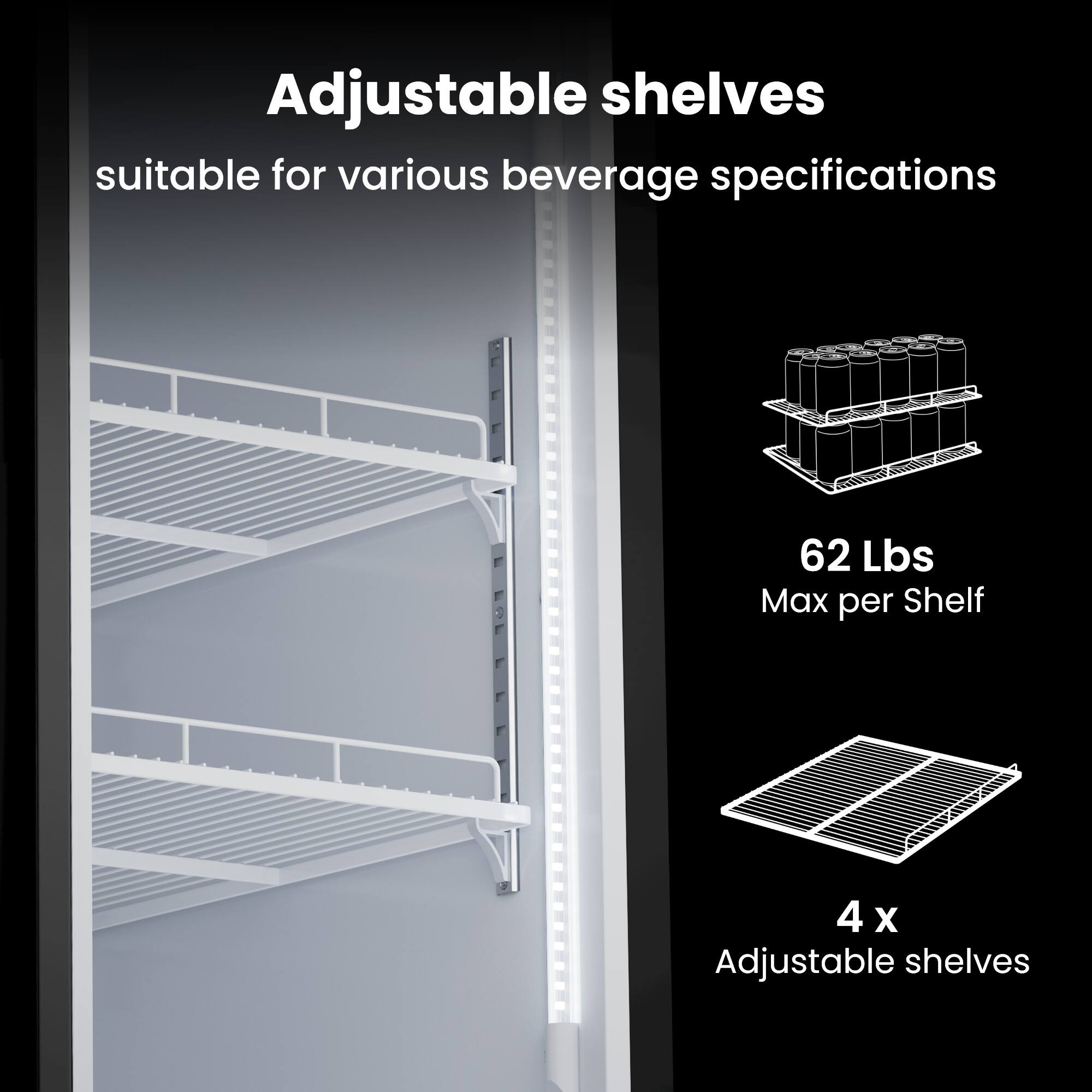 Adjustable shelves suitable for various beverage specifications  
62 Lbs Max per Shelf  
4 x Adjustable shelves