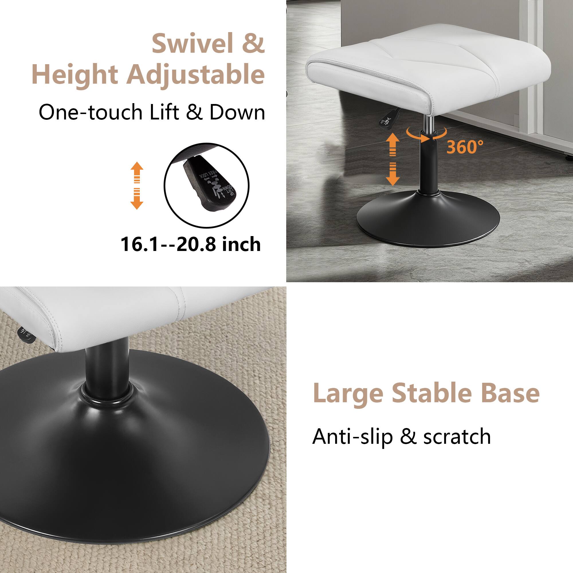 Swivel & Height Adjustable  
One-touch Lift & Down  
16.1--20.8 inch  

360°  

Large Stable Base  
Anti-slip & scratch