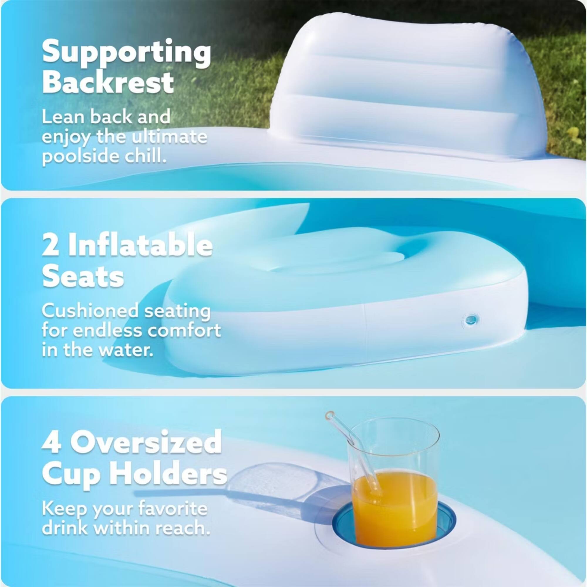 Supporting Backrest  
Lean back and enjoy the ultimate poolside chill.  

2 Inflatable Seats  
Cushioned seating for endless comfort in the water.  

4 Oversized Cup Holders  
Keep your favorite drink within reach.
