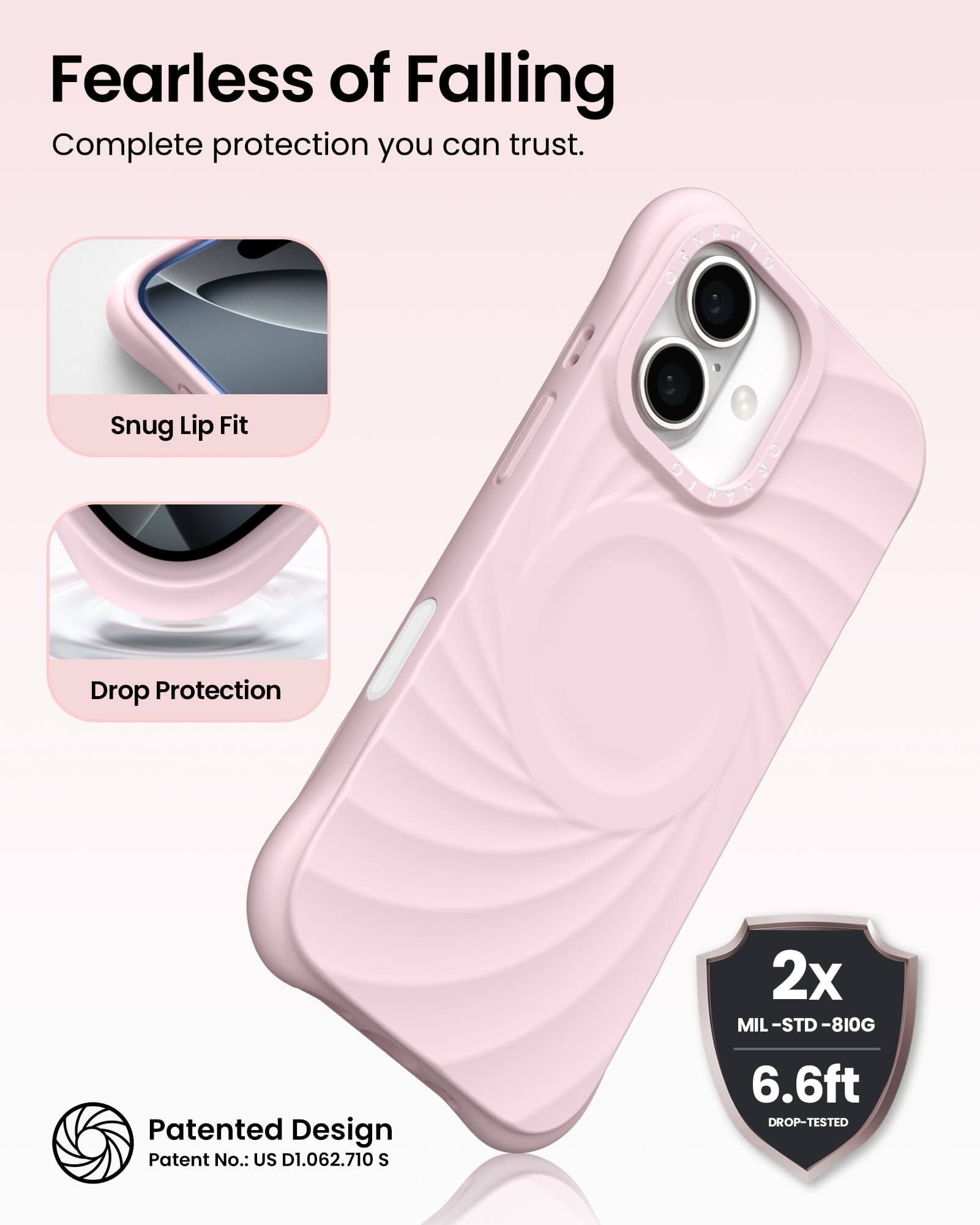 Fearless of Falling  
Complete protection you can trust.

Snug Lip Fit  
Drop Protection

Patented Design  
Patent No.: US D1.062.710 S

2x MIL-STD-810G  
6.6ft DROP-TESTED