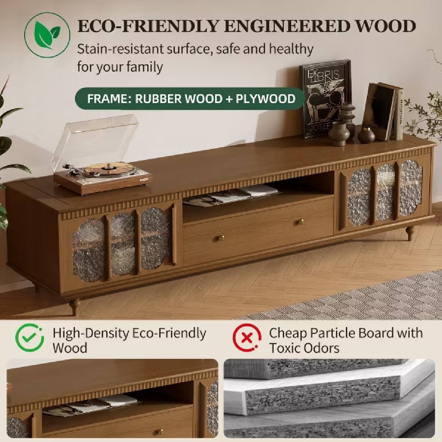 ECO-FRIENDLY ENGINEERED WOOD  
Stain-resistant surface, safe and healthy for your family  
FRAME: RUBBER WOOD + PLYWOOD  

High-Density Eco-Friendly Wood  
Cheap Particle Board with Toxic Odors