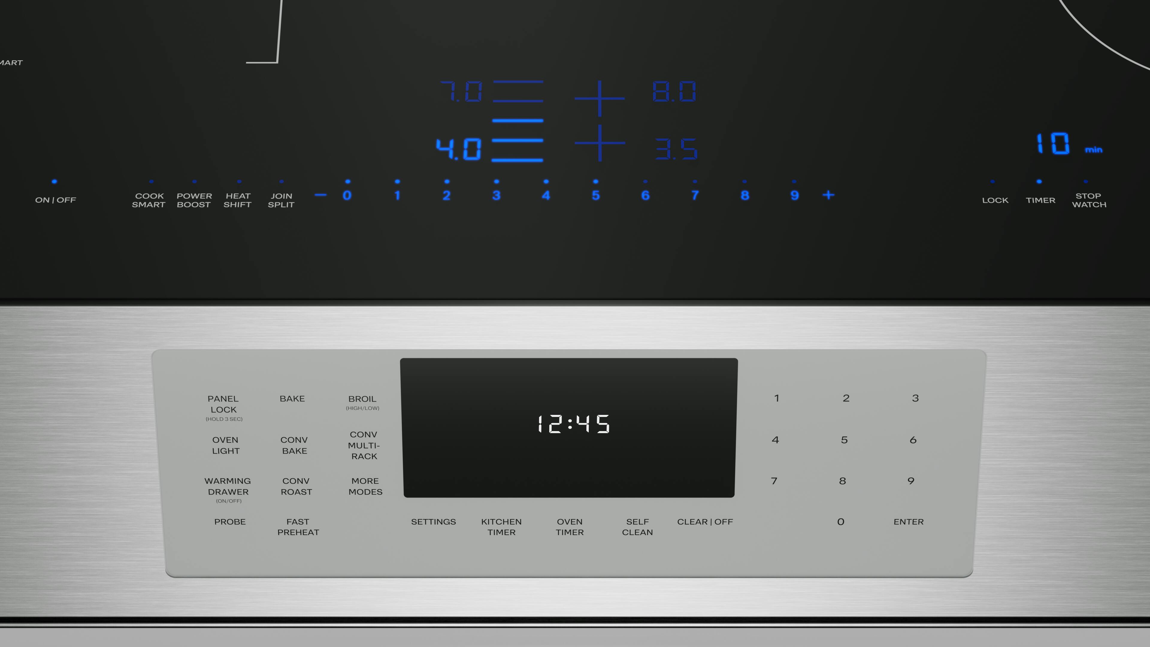 ART 1.0 4.0 + 8.0 + 3.5  
I min ON / OFF  
COOK POWER HEAT SMART BOOST SHIFT JOIN SPLIT  
0 1 2 3 4 5 6 7 8 9 +  
LOCK STOP TIMER WATCH PANEL LOCK MAD  
4 SE4a  
OVEN LIGHT BAKE CONV BAKE BROIL MGH/LOW CONV MULTI- RACK  
12:45  
1 4 2 5 3  
WARMING DRAWER  
CONV ROAST MORE MODES  
7 8 9 PROBE FAST PREHEAT SETTINGS  
KITCHEN TIMER OVEN TIMER SELF CLEAN CLEAR OFF  

PANEL LOCK  
OVEN LIGHT  
WARMING DRAWER  
PROBE  
BAKE  
CONV BAKE  
CONV RACK  
ROAST  
CONV  
MORE  
SETTINGS  
KITCHEN TIMER  
OVEN TIMER  
SELF CLEAN  
CLEAR OFF  
ENTER