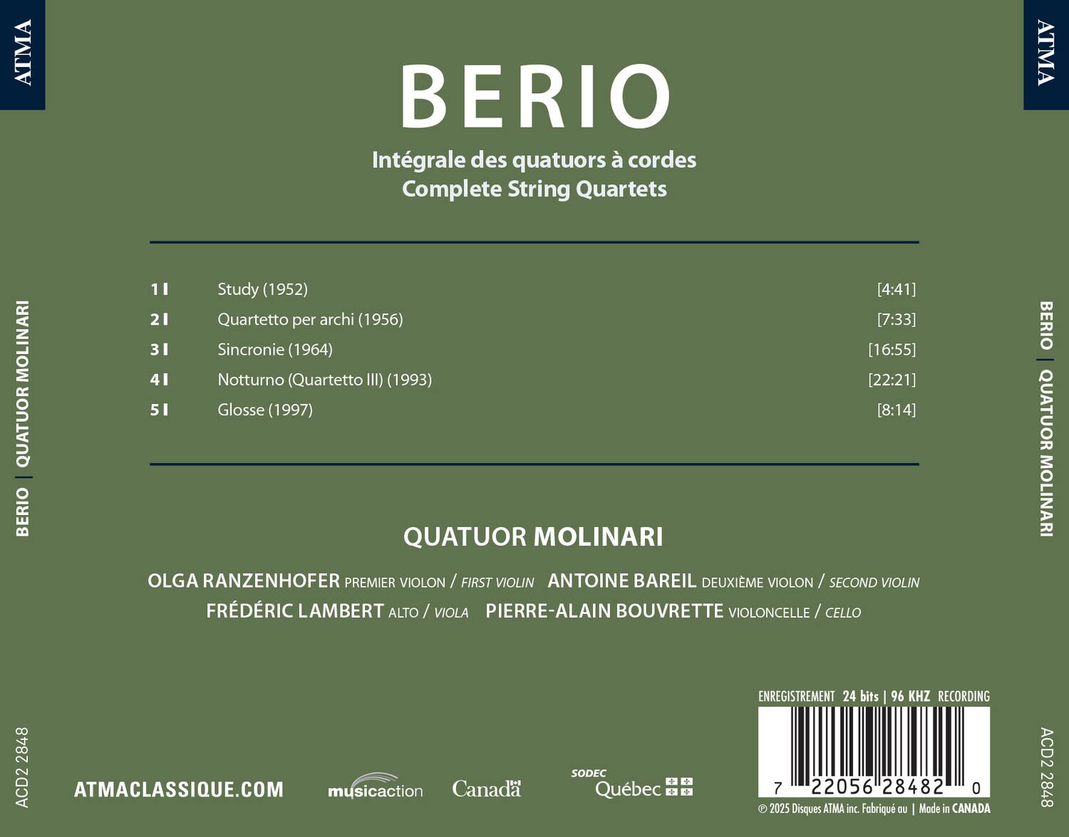 BERIO  
Intégrale des quatuors à cordes  
Complete String Quartets  

11 Study (1952) [4:41]  
21 Quartetto per archi (1956) [7:33]  
31 Sincronie (1964) [16:55]  
41 Notturno (Quartetto III) (1993) [22:21]  
51 Glosses (1997) [8:14]  

QUATUOR MOLINARI  
OLGA RANZENHOFER PREMIER VIOLON / FIRST VIOLIN  
ANTOINE BAREIL DEUXIÈME VIOLON / SECOND VIOLIN  
FRÉDÉRIC LAMBERT ALTO / VIOLA  
PIERRE-ALAIN BOUVRETTE VIOLONCELLE / CELLO  

ATMACLASSIQUE.COM  
ENREGISTREMENT 24 bits 96 KHZ RECORDING  
© 2025 Disques ATMA inc. Fabriqué au | Made in CANADA  
AOD2 2848  
7 2