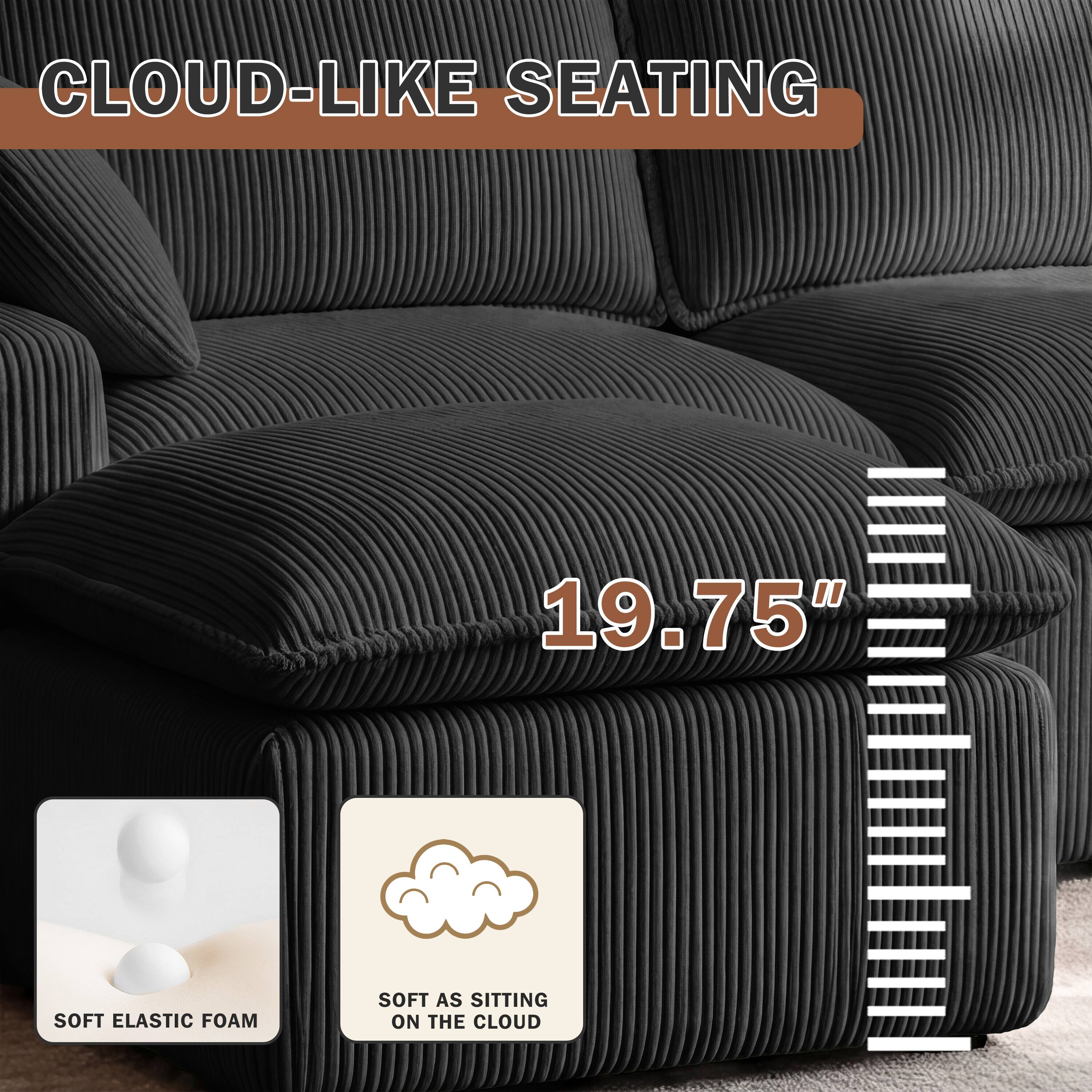 CLOUD-LIKE SEATING

19.75"

SOFT ELASTIC FOAM

SOFT AS SITTING ON THE CLOUD